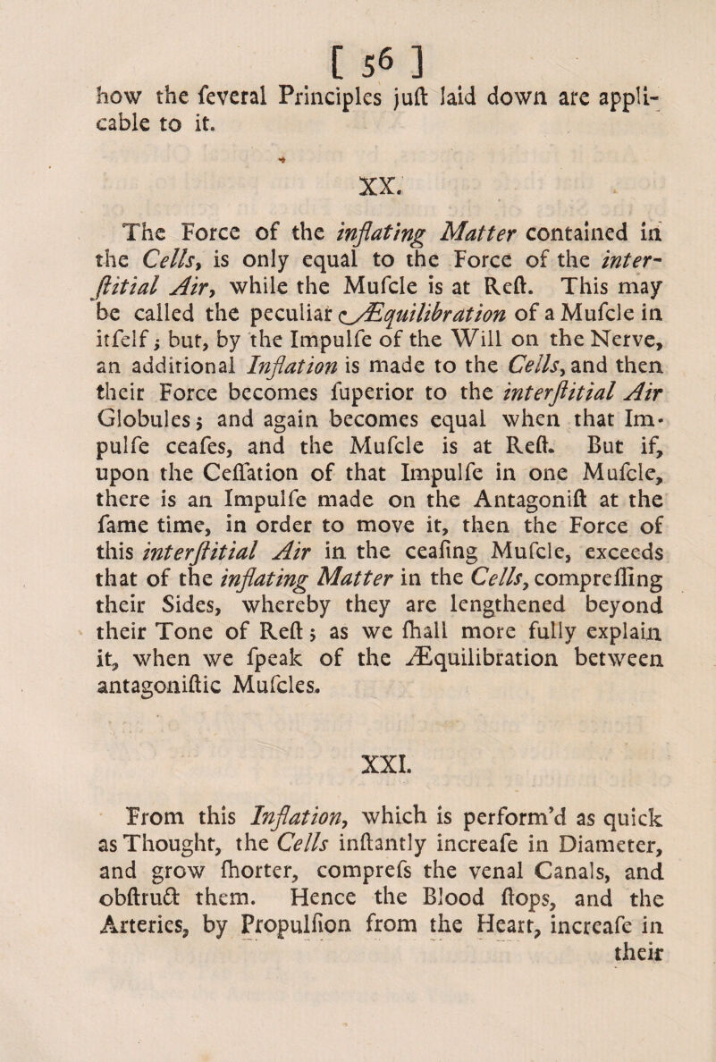 how the feveral Principles juft laid down are appli¬ cable to it. XX. The Force of the inflating Matter contained in the Cellsy is only equal to the Force of the inter- jlitial Air> while the Mufcle is at Reft. This may be called the peculiar <iyEquilibration of a Mufcle in itfelf; but, by the Impulfe of the Will on the Nerve, an additional Inflation is made to the Cells, and then their Force becomes fuperior to the interftitial Air Globules 5 and again becomes equal when that Im¬ pulfe ceafes, and the Mufcle is at Reft* But if, upon the Ceffation of that Impulfe in one Mufcle, there is an Impulfe made on the Antagonift at the fame time, in order to move it, then the Force of this interftitial Air in the ceafing Mufcle, exceeds that of the inflating Matter in the Cells7 compreffing their Sides, whereby they are lengthened beyond their Tone of Reft; as we fhall more fully explain it, when we fpeak of the ^Equilibration between antagoniftic Mufcles. XXL From this Inflation, which is perform’d as quick as Thought, the Cells inftantly increafe in Diameter, and grow fhorter, comprefs the venal Canals, and obftruft them. Hence the Blood flops, and the Arteries, by Fropulfion from the Heart, increafe in their
