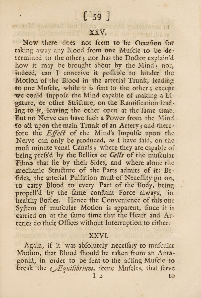 \ XXV. 4 Now there dees not feem to be Occafion for taking away any Blood from one Mufcle to be de¬ termined to the other * nor has the Doftor explain’d how it may be brought about by the Mind 5 non, indeed, can I conceive it poffible to hinder the Motion of the Blood in the arterial Trunk, leading to one Mufcle, while it is fent to the other % except we could fuppofe the Mind capable of making a Li¬ gature, or other Stricture, on the Ramification lead¬ ing to it, leaving the other open at the fame time.. But no Nerve can have fuch a Power from the Mind to aft upon the main Trunk of an Artery 5 and there¬ fore the EffeEi of the Mind’s Impuife upon the Nerve can only be produced, as I have faid, on the mod minute venal Canals 5 where they are capable of being prefs’d by the Bellies or Cells of the mufcular Fibres that lie by their Sides, and where alone the mechanic Strufture of the Parts admits of it: Be¬ sides, the arterial Pulfation muft of Neceffity go on, to carry Blood to every Part of the Body, being propell’d by the fame conftant Force always, in healthy Bodies- Hence the Convenience of this our Syftem of mufcular Motion is apparent, fince it is carried on at the fame time that the Heart and Ar¬ teries do their Offices without Interruption to either* XXVL Again, if it was abfolutely neceffary to mufcular Motion, that Blood fhould be taken from an Anta- gonift, in order to be fent to the afting Mufcle to break the (^Equilibrium, fome Mufcles, that fervc l 2 to