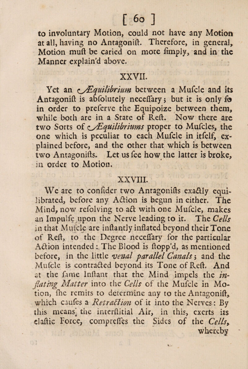 [ 6° ] to involuntary Motion, could not have any Motion at all, having no Antagonift. Therefore, in general* Motion muft be caried on more fttnply, and in the Manner explain’d above. XXVII. Yet an Equilibrium between a Mufcle and its Antagonift is abfolutely necefiary* but it is only f© in order to preferve the Equipoize between them, while both are in a State of Reft. Now there are two Sorts of c/Equilibriums proper to Mufcles, the one which is peculiar to each Mufcle in itfelf, ex¬ plained before, and the other that which is between two Antagonifts. Let us fee how the latter is broke, in order to Motion. XXVIIL We are to confider two Antagonifts exaftly equi¬ librated, before any Aftion is begun in either. The Mind, now refolving to aft with one Mufcle, makes an Impulfe upon the Nerve leading to it. The Cells in that Mufcle are inftantly inflated beyond their Tone of Refl, to the Degree neceflary for the particular Aftion intended ^The Blood is flopp’d, as mentioned before, in the little venal parallel Canals $ and the Mufcle is contrafted beyond its Tone of Reft. And at the fame Inftant that the Mind impels the in¬ flating Matter into the Cells of the Mufcle in Mo¬ tion, fne remits to determine any to the Antagonift, which caufes a Retraction of it into the Nerves: By this means” the interftitial Air, in this, exerts its claftic Force, compreffes the Sides of the Cells* whereby