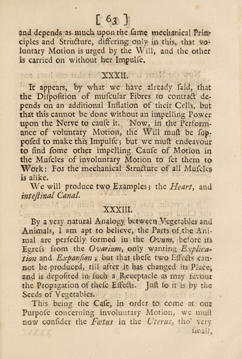 and depends as. much upon the fame mechanical Prin¬ ciples and Strudure, differing only in this, that vo¬ luntary Motion is urged by the Will, and the other is carried on without her Impulfe. XXXII. It appears, by what we have already faid, that the Difpofition of mufcular Fibres to ccntrad de¬ pends on an additional Inflation of their Cells, but that this cannot be done without an impelling Power upon the Nerve to caufe it. Now, in the Perform¬ ance of voluntary Motion, the Will muft be fup- pofed to make this Impulfe5 but we muft endeavour to find fome other impelling Caufe of Motion in the Mufcles of involuntary Motion to fet them to Work: Foj the mechanical Strudure of all Mufcles is alike. We will produce two Examples? the Heart, and intefiinal GanaL XXXIII. By a very natural Analogy between Vegetables and Animals, I am apt to believe, the Parts of the Ani¬ mal are perfedly formed in the Ovum, before its Egrefs from the Ovarium, only wanting Explica¬ tion and Rxpanjion j but that thefe two Effcds can¬ not be produced, till after it has changed its Place* and is depofited in fuch a Receptacle as may favour the Propagation of thefe EfFeds. Juft fo it is by the Seeds of Vegetables. This being the Cafe, in order to come at om Purpofe concerning involuntary Motion, we muft now eonfider the Foetus in the Uterusr iho very final!. /