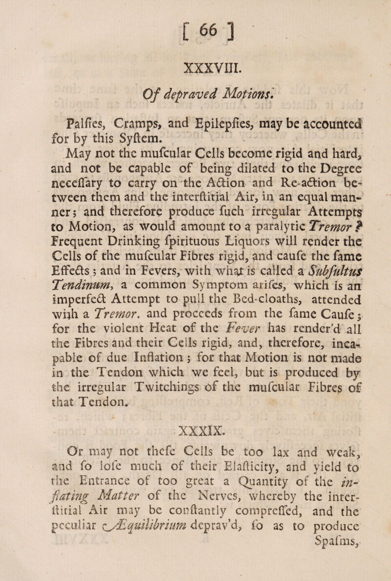 XXXVIII. Of depraved Motions. Palfies, Cramps, and Epilepfies, may be accounted for by this Syftem. May not the mufcular Cells become rigid and hard, and not be capable of being dilated to the Degree necefiary to carry on the Action and Re-addon be¬ tween them and the interftitial Air, in an equal man¬ ner? and therefore produce fuch irregular Attempts to Motion, as would amount to a paralytic Tremor ? Frequent Drinking fpirituous Liquors will render the Cells of the mufcular Fibres rigid, and caufe the fame Effe&s 5 and in Fevers, with what is called a Subfultus Tendinum, a common Symptom arifes, which is an imperfed Attempt to pull the Bed-cloaths, attended whh a Tremor. and proceeds from the fame Caufe $ for the violent Heat of the Fever has render'd all the Fibres and their Cells rigid, and, therefore, inca¬ pable of due Inflation ? for that Motion is not made in the Tendon which we feel, but is produced by the irregular Twitchings of the mufcular Fibres of that Tendon* o XXXIX. Or may not thefe Cells be too lax and weak, and fo lofe much of their Elafticity, and yield to the Entrance of too great a Quantity of the in¬ flating Matter of the Nerves, whereby the inter- ftitial Air may be conftantly compteffed, and the peculiar ay,Equilibrium deprav’d, fo as to produce Spafms,’