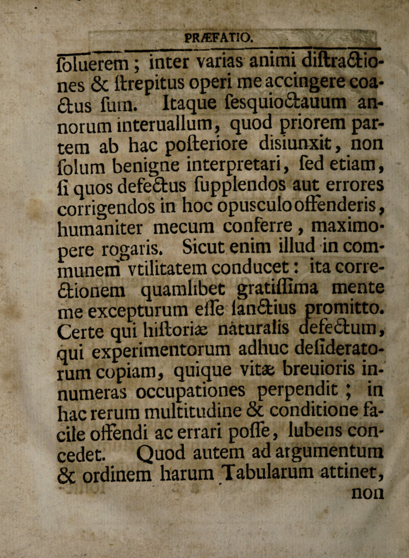 foluerem; inter varias animi diftra&io- nes & flrepitus operi me accingere coa- 4us fiun. Itaque fesquiodauum an¬ norum interuailum, quod priorem par¬ tem ab hac pofteriore disiunxit, non folum benigne interpretari, fed etiam, ii quos defe&us fupplendos aut errores corrigendos in hoc opusculo offenderis, humaniter mecum conferre, maximo- pere rogaris. Sicut enim illud in com¬ munem vtilitatem conducet: ita corre- dionem quamlibet gratiffima mente me excepturum effe lan&ius promitto. Certe qui hiftorias naturalis defe&um, qui experimentorum adhuc defiderato- rum copiam, quique vitae breuioris in¬ numeras occupationes perpendit; in hac rerum multitudine & conditione fa¬ cile offendi ac errari poffe, lubens con¬ cedet. Quod autem ad argumentum & ordinem harum Tabularum attinet, ‘ non