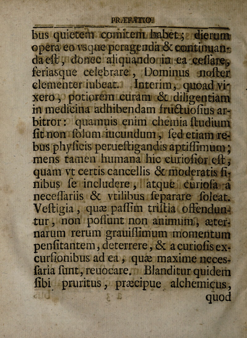 ' ' ‘ ~, te,— bus quietem comitem habet > dierum: )eo vsqiie pera! feriasque celebrare , Dominus noftef clementer iubeat. Interim, quoad vi¬ xero , potiorem ctiram- & diligentiam in medicina adhibendam fru&uofius ar¬ bitror : qua mu is enim chemia ftudium fit non folum iucundum, fed etiam re¬ bus phyficis perueftigandis aptiffimum; mens tamen humana hic curiofior eft, quam vt certis cancellis & moderatis fi¬ nibus fe includere, atque curiofa a necefiariis <3t vtilibus feparare foleat. Veftigia, qu£e paflim triilia offendun¬ tur, non poliunt non animum, seter- narum rerum grauiflimnm momentum penfitantem,deterrere, & acuriofisex- curfionibus ad ea, qute maxime neces- faria funt, reuocare» Blanditur quidem fibi pruritus, prascipue alchemicus, quod