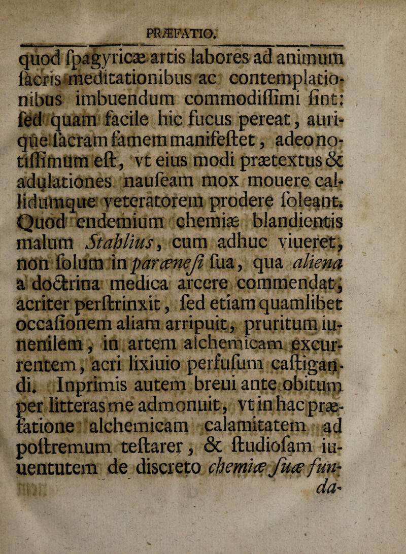 quod fpagyricae artis labores ad animum facris meditationibus ac contemplatio¬ nibus imbuendum commodiffimi iint: fed quam facile hic fucus pereat, auri¬ que Iaeram famem manifeftet, adeono- tihimum eft, vt eius modi praetextus & adulationes naufeam mox mouere cab lidttmque veteratorem prodere foleanti Quod endemium chemiae blandientis malum Stdblius, cum adhuc viueret, non folum in farceneji fua, qua aliena a do&rina medica arcere commendat, acriter perftrinxit, fed etiam quamlibet occalionem aliam arripuit, pruritum iu- nenilem, in artem aichemicam excur¬ rentem , acri lixiuio perfufum caftigan * di» Inprimis autem breui ante.obitum per litteras me admonuit , vt in hac prae¬ fatione aichemicam calamitatem ad poftremum teftarer, & ftudiofam iu- uentutem de discreto chemia fuce fun-