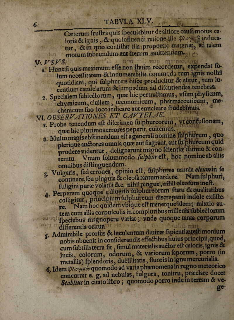 Ceterum fruftra quis fpecuUtnrar dealtiore caufa motus ca¬ loris & ignis , & qua influendi ratione ille (pKcy^^. induca- tur, &ift qjio eonflftat illa propqrtio materia^ Sd talem ! n -ffldieijfii fljtiewidum alit dierum Amittendum. . - VSVS. n^n ' - ssup ^ t Hunciiqmsmaxinium effenonflaito recordetur* expendat u>- lum neceffitatem & inriumeraSifia commoda tum ignis noltrt quotidiani, qui folphureis hifce producitur & alitur, tum lu¬ centium candelarum &kmpadum ad difcutiendas tenebras. 3 Specialem fubiedorum, quae hic pertraaamus, vfum phy ficum, chymicum, ciuilem, oeconomicum, pharmaceuticum, me¬ chanicum fuo loco indicare aut enucleare itudebirnus. VI OBSERVATIONES ET CAVTELAE.  L j. Probe tenendum eft difcrimen fulphureorum, ytconfulionwn, quae hic plurimos errores peperit, enitemus. ■ . * s Multo manis abftinendum eft a generali nomine fulphurum, quo ' plerique audores omnia quae aut flagrant, aut fiilphureum quid prodere videntur, defignarunt magno fcientte damno &eon- temtu. Vnutn folummodo fulphureft, hoc nommeabams omnibus diftinguendum. . , . , a V ulnaris, federronea, opinio eft, fulphurea omnia olextmm ie continere,Ceu pinguia &oleofa tantum ardere. Nam fulphun, fuligini purae volatili &c. nihil pingue, nihil oleofum ineft. , Perperam quoque e diuerfo fulphureorum ftatu & qualitatibus 4' colliditur, orincipium fulphureum discrepanti indole exfifte: re BNamhoc quidemvbiqueeftmanetqueidem5 mixtio au-, tem cum aliis corpufcuJis incompluribus millenis fubiedorum fpeciebus magnopere Variat; vade quoque tanta corporum differentia oritur; • „ . * Admirabile prorfus & luculentum diurnae iapientiae tettimomum nobis obuenit in confiderandls effedibus huius principii,quod, cum fubtilis tem fit, fimul materialis audor eft caloris, ignis & lucis, colorum, odorum, & variorum faporum, porro (in metallis) fplendoris, dudilitatis, fluoris in igne mercuriahs. 6 Idem (phoymv quomodo ad vaTia phaenomena in regno meteonco ’’ concurrat e. g.ad nebulas, fulgura, tonitru, praeclare docet Stablius in citato libro; quomodo porro inde in terram & ve- .. .ge'