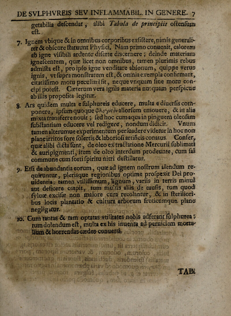 _ J_.___ getabilia defcendat > alibi Tabula de principiis oftenfujj» eft 7. Ignem vbiqtre & in omnibus corporibus exfiftere, nimis generali ter & oblcnte ftatuunt Phy ficu Nam prhno conuemt, calorem ab igne vifxbili arcfente diferte discernere ; deinde materiam- ignefeentem, quas licet non omnibus, tamen plurimis rebus admifta eft, proipfo igne venditare abionum> quippe verus ignis, vt fupra monftratum effc, & omnia exempla confirmant, atatiffimo motu peculiati fit, nequevnquam fine mora con¬ cipi poteft. Cseterum vera ignis materia nunquam perfpieue ab illis propofita legitur. g. Ars quidem multa eiulphureis educereq multa e diuerfis conV ponere, ipfiim quoque aliorfum eniouere, dc in aliai mixta transferre nouk i fedhoc cum aqua in pinguem oleofam fubftantiam educere' vel redigere > nondum didicit. Vnum tamen alterumue experimentum perfuadere videtur in hoc non1 plandrritos fore folertis & laboriofi artificis conatus. Confer* quaealibi diflaliint, de oleo ex trafiatione Mercurii fublimati & auripigmenti, item de oleo interdum prodeunte, Cum fal commune cum forti fpiritu nitri deftillatur. Sr, Etfi de abundantia eorum, quae ad ignem noftrum alendum re¬ quiruntur y plerisque regionibus optime profpexit Dei pro* uidentia; tamen vtiliffimumlignum, variis in terris minui aut deficere coepit, tum multis aliis de caulis, tum quod fyluae excife non maiore cura recolantur, & in fteriliori- bus locis plantatio & cultura arborum fruticumqua pianes negligitur. , >azn.i,*ihso)6qitii i,, - „u om io. Gum tantas & tam optatas vtiiitates nobis adferant fulphusea 5 tum dolendum eft, multa ex his inuenta ad perniciem morta^ fium&te>rrendasc®deS'Conue» adhoia ..Mdmm*- «•' v 1 **** i<nszii'*S-»r* * ... -'kiill * JII hJiX*/J £aiIJv <? TABi k . -*