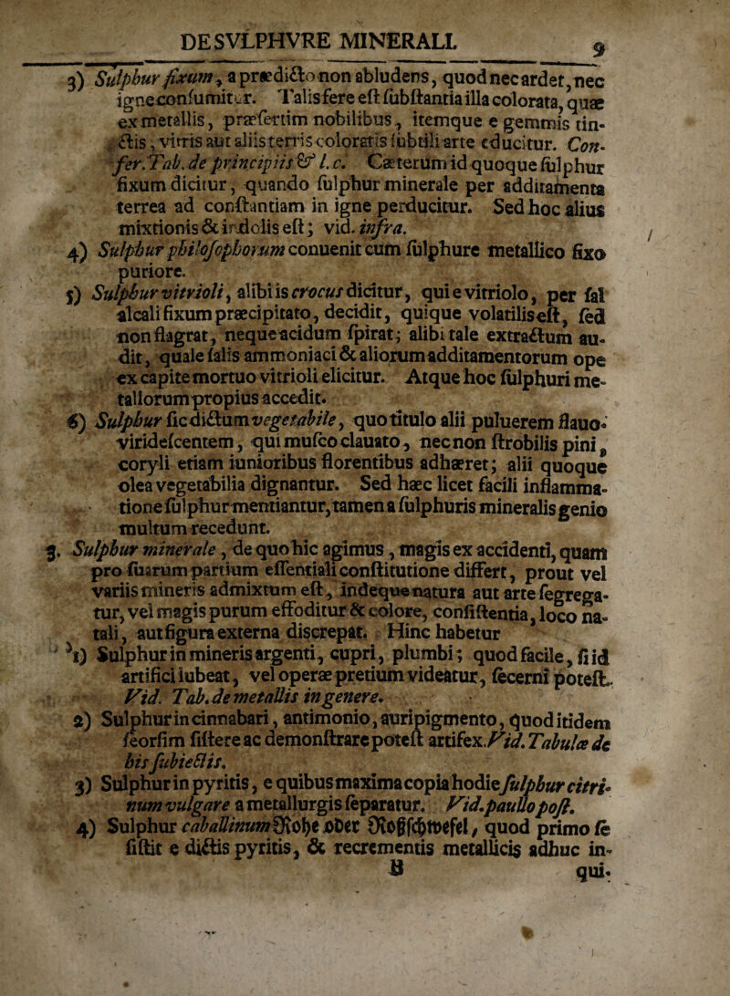 \ 3) Sulphur fixumapraedictonon abludens, quod nec ardet,nec igneconfumit ur. 1 alis fere eft fubftantia illa colorata, quae ex metallis, praefertim nobilibus, itemque e gemmis tin- <ftis, vitris aut aliis terris coloratis fisbtili arte educitur. Con- feriTab.de principiis & l. c. Ceterum id quoque fulphur fixum dicitur, quando fulphurminerale per adduabienta terrea ad confbntiam in igne perducitur. Sed hoc alius mixtionis & indolis eft; vid. infra. 4) Sulphur philojophorum conuenit cum fulpbure metallico fixo puriore. $) Sulphur vitrioli, al ibi is crocus dicitur, quievitriolo, per fal alcali fixum praecipitato, decidit, quique volatiliseft, fed non flagrat, nequeacidum fpirat; alibi tale extra<ftum au¬ dit, quale falis ammoniaci&aliorumadditamentorum ope ex capite mortuo vitrioli elicitur. Atque hoc fiilphuri me¬ tallorum propius accedit. €) Sulphur ftcdi&umvegetabile, quo titulo alii puluerem flauo- viridefeentem, quimufcoclauato, necnon ftrobilis pini 9 coryli etiam iunioribus florentibus adhaeret; alii quoque olea vegetabilia dignantur. Sed haec licet facili inflamma- • /t 1 -Q • ^ 1 * • • a. multum recedunt. 3. Sulphur minerale, de quohic agimus, magis ex accidenti, quam pro fuarum partium eflentialiconftitutione differt , prout vel variis mineris admixtum eft indeque natura aut arte fegrega- tur, vel magis purum effoditur & colore, confidentia, loco na¬ tali, autfigura externa discrepat. Hinc habetur yi) Sulphur in mineris argenti, cupri, plumbi; quod facile, fi id artifici lubeat, vel operae pretium videatur, fecerni poteft. Vid. Tab.de metallis in genere. a) Sulphur in cinnabari, antimonio, auripigmento, quod itidem feorfim fiftere ac demonftrarepoteft artifex. Vid. Tabula de hisfubieSlis. T 3) Sulphur in py ritis, e quibus maxima copia hodie fulphur citri- num vulgare a metallurgis feparatur. Vid.pauUopoft. 4) Sulphur cabaUinum^cfyt afcet 9fof?fcfjtt>efiel/ quod primo fe fiftit e di&ispyritis, & recrementis metallicis adhuc in¬ ii qui. / Nf*'
