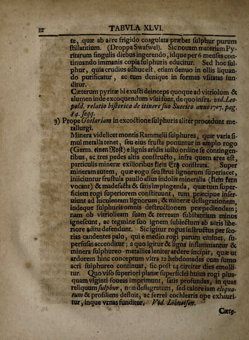 te, quae ab aere frigida coagulata praebet fulphur purum ftillatitium. (DroppaSwafwel). Sicnouammateriam Py- ritarum fingulis diebus ingerendo, idque per 6 menfes con¬ tinuando immanis copia fulphuris educitur. Sed hoc lui- phur* quia crudius adhuc eft, etiam denuo in ollis liquan¬ do purificatur , ac tum denique in formas vfitatas fun¬ ditur. Caeterum pyritae hi exufti deinceps quoque adr vitriolum & alumen inde excoquendum vfui fiant, de quo infra. vid.Leo- pold. relatio bifiorica de itinere fuo Suecico anno 1707. pag. 5) Prope GWtfrawinexco&ionefulphuris aliterprocedunt me- tallurgi. Minera videlicet montis Rammelii fulphurea, quae varia fi- mul metalla tenet, {eu eius frufta ponuntur in amplo rogo (Germ. einen Otofi) e lignis aridis iufto ordine fe contingen¬ tibus, ac tres pedes altis conftrufto, infra quem area eft, particulis minerae exilioribus ftetn 6c$ conftrata. Super mineramautem, quae rogo (euftrui lignorum fiaperiacet, inficiuntur fruftulapaullo alius indolis mineralia (fleto Fern vocant) & madefa&a & fatis impingenda, quae tum fuper- ficiem rogi fuperiorem conftituunt, tum praecipue infer- uiunt ad luculentam lignorum, & minerae deflagrationem, indeque fulphuris omnis deftru&ionem praepediendam; nam ob vitriolieam fuam& terream fubftantiam minus ignefcunt, ac tegmine fuo ignem fubieftum ab aeris libe¬ riore ^ditu defendunt. Sic igitur rogus inftru&us per fco- rias candentes palo, qui e medio rogi parum eminet, fu- perfufas accenditur; a quo, igitur & ligna inflammantur & minera fialphureo - metallica leniter ardere incipit, quse ut ardorem hinc conceptum vitra 12 hebdomadas cum fumo acri fialphureo continuat, fic pofl 14 circiter dies emolli¬ tur. Quo Vifo fuperiori planae fiiperficiei huius rogi plus- quamviginti foueas imprimunt, latis profundas, in quas reliquumfulpbur, non deflagratum, fedcaloreiam eliqua¬ tum & profiliens defluit , ac ferrei cochlearis ope exhauri¬ tur , inque vrnas funditur, Fid. Lobntifm '