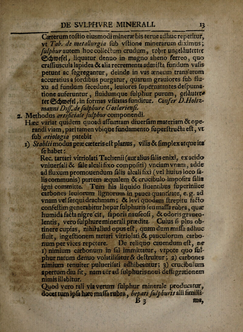 ^ Cseterum toftio eiusmodi minerae bis terue adhuc repetitur, vt Tab. de metaUurgia fub vftione minerarum diximus; Jfulpburzmtm hoccolleftum crudum, rof>et un$5elAufert?c ©C&twfel, liquatur denuo in magno aheno ferreo, quo craffiuscula lapidea & alia recrementa admifta fundum vafis petunt ac fegreganrur, deinde in vas aeneum translatum accuratius a (ordibus purgatur, quarum grauiores fub flu¬ xu ad fundum (ecedunt, leuiores fupCrnatantes defipuma;- tione auferuntur, fluidumque fulphur purum, gelauter* ter ©c&mefe! ,in formas vfitatas funditur. Confer D.Holtz* manni Diffidefulphur e Gaslarienji. Methodus artificiale fulphur componendi. Haec variat quidem quoad afTumtam dtuerfem materiam 6c ope¬ randi viam, pari tamen vbique fundamento fuperftru&a eftvt fub cetiologia patebit i) StMHmoSm prae caeteris eft planus , vilis & fimplex atque itar fe habet: Rec. tartari vitriolati Taclienii(auratiusfilis enixi, exacido vniueriali& fate alcali fixo compofiti) vnciamvnam , adde ad fluxum promonendum falis alcali fixi (vel huius loco fe¬ lis communis) partem aequalem& crucibuioimpofita feli® igni committe. Tum his liquido fluentibus fuperiniice carbones leuiorum lignorum in pauca quantitate, e. g. ad vnam vel fesqui drachmam; & levi quodam ftrepira faffo confeftim generabitur hepar fulphur is (eu rnafia rubra, quae humida faSa nfgrecit, feporis naufeofi, & odorisgraueo- lentis , vero fulphure minerali praedita. Cuius fi plus ob¬ tinere cupias, nihihliud opus eft, quam dum mafla adhuc fluit , ingeftionem tartari vitriolati & pauculorum carbo¬ num per vices repetere. De reliquo cauendum eft, ne i) nimium carbonum tn fit immittatur , vrpote quo fui phur natum denuo volatilifetur & deftruitur;. 2) carbones? nimium tenuiter putuerifati adhibeantur ; 3) crucibuluro apertum diu fit, nam aer ad fulpburienoui deflagrationem nimis Hiabitur. Quod vero tali via verum fulphur minerale producatur* docet tum ipfa haec maffi rubra, hepati falpktm&ii fimi ili-