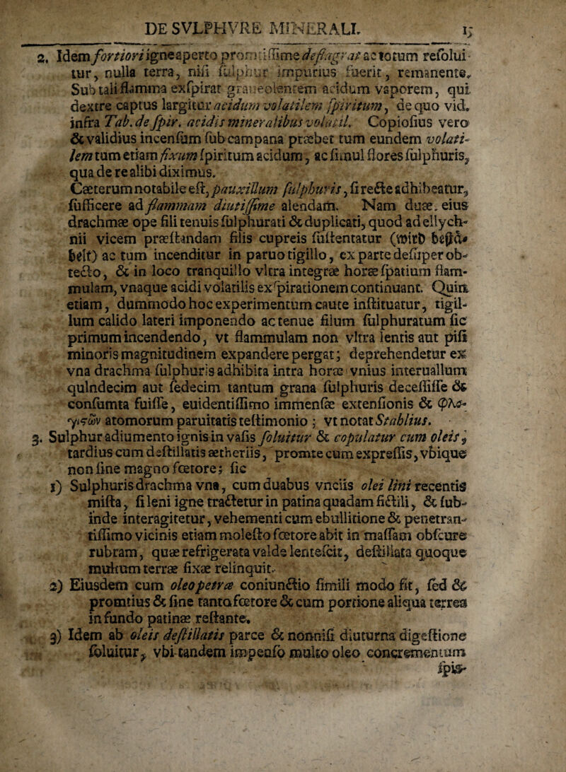 %, Idem fortiori igne aperto proni ti (ume deflagrat ac totum refolui * tur, nulla terra, nifi iulphur impurius fuerit, remanente. Sub tali flamma exfpirat graveolentem acidum vaporem, qui dextre captus largitur acidum volatilem fpfHtum, de quo vid. infra Tab.de fpir, acidis mineralibusvolat il. Copioflus vero & validius incenium fub campana praebet tum eundem volati¬ lem tum etiam fixum fpiritum acidum, acfenul flores fulphuris, qua de re alibi diximus. Caeterumnotabile efl, pauxillum fuJphutis,fi redte adhibeatur^ fufficere ad flammam diutijflme alendam. Nam duae , eius drachmae ope fili tenuis fiilpliurati & duplicati, quod ad ellych¬ nii vicem praeffcandarn filis cupreis fuitentatur (witt) bejid* belt) ac tum incenditur in paruotigillo, ex partedefiiperob¬ tego, & in loco tranquillo vitra integrae horse fpatium flam¬ mulam, vnaque acidi volatilis exspirationem continuant. Quia etiam, dummodo hoc experimentum caute infiituatur, tigil¬ lum calido lateri imponendo ac tenue filum fiilphuratum fic primum incendendo, vt flammulam non vitra lentis aut pifi minoris magnitudinem expandere pergat; deprehendetur e% vna drachma fulphurls adhibita intra horas vnius interuallum quindecim aut (edecim tantum grana fulphuris deceffiffe confiimta fuifie, euidentiffimo immenfae extenfionis & yizwv atomorum paruitatis teftimonio ; vt notat Stablius. 3. Sulphur adiumento ignis in vafls foluitur St copulatur cum oleis $ tardius cum dsftillatis aetheriis, promte cum expreffis, vbiquc non fine magno fetore; fic 1) Sulphuris drachma vna, cum duabus vnciis olei lini recentis mifta, fi leni igne tra&etur in patina quadam fidttli, fub- inde interagitetur, vehementi cum ebullitione St penetran- tiflimo vicinis etiam molefto fetore abit in maffam obfcure rubram , quae refrigerata valde lentefcit, defiiliata quoque mukumterrae fixae relinquit. 2) Eiusdem cum oleo petra coniunftio fimili modo fit, fed & promtius & fine tantafetore & cum portione aliqua terres infundo patinae reflante, 3) Idem ab deis defiillatis parce St nonnifi diuturna digeftione foluitur^ vbi tandem impenfp mulio oleo concrementum Spysr
