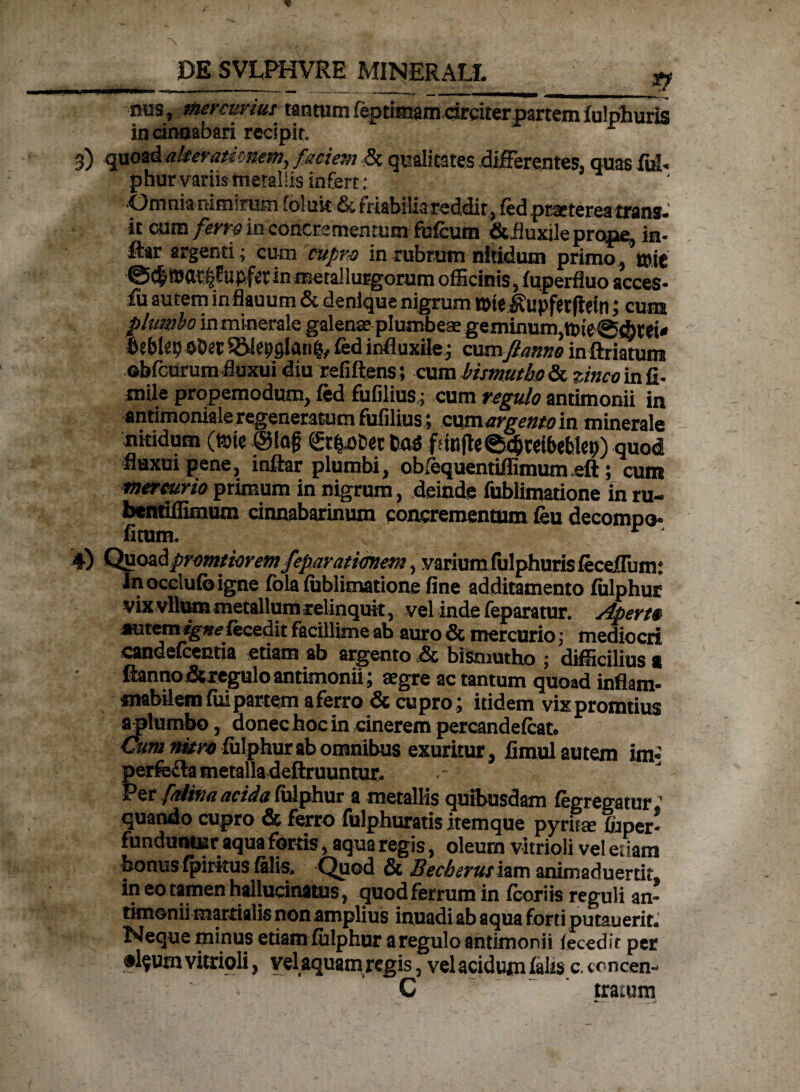 nus, mercurius tantum feptifnamdrciterpartem fulphuris in cinnabari recipit. * 3) quoad alter amnem, faciem <5c qualitates differentes, quas fub phur variis metallis infert : ■Omnia nitnirutn foluit & friabilia reddit, fed praeterea trans, it cum ferre in concrementum fufcum i&fluxile prope, in- ffar argenti; cum cupro in rubrum nitidum primo, mie @c|roat:|fupfetinmeta!lurgorum officinis, fuperfluo acces- Iu autem inflauum & denique nigrum tote ^upfetfletncuns plumbo in minerale galenas plumbeae geminum,tt)ie@(btei* beblet) oDec SSlepglanp, fed influxile ; cumJlanno inftriatum obfcurum fluxui diu refiftens; cum bismutbo & zinco in fi- mile propemodum, fed fufilius; cum regulo andmonii in antimoniale regeneratum fufilius ; cum argento in minerale nitidum (iste @lag gtpDet basi f!ittfle@cbteibe6!ep) quod fluxui pene, inftar plumbi, obfequentiffimum efl:; cum mercurio primum in nigrum, deinde fublimatione in ru- bcntiffimum cinnabarinum concrementum feu decompo- fitum. r ' 4) Quoadpromtioremfeparatimem, variunxfulphurisfeceffum: Inocclufcigne fola fiiblimatione fine additamento fiilphur vix vllum metallum relinquit, -vel inde feparatur. Aperte autem igne fecedit facillime ab auro & mercurio; mediocri candelcentia etiam ab argento ,& bismutho ; difficilius « ftanno&regulo antimonii; aegre ac tantum quoad inflam- mabilem fui partem a ferro & cupro ; itidem vixpromtius a plumbo, donec hoc in cinerem percandefeat. Cum nitro fiilphur ab omnibus exuritur, fimul autem im> perfe&a metalla deftruuntur. Per falina acida fulphur a metallis quibusdam fegregatur ’ quando cupro & ferro fulphuratis itemque pyritte ffiper- funduntur aqua fortis, aqua regis, oleum vitrioli vel edam bonus fpiritus felis. Quod & Becberushm ammaduertit, in eo tamen hallucinatus, quodferrumin fcoriis reguli an- tknonii martialis non amplius inuadi ab aqua forti putauerit. Neque minus etiam fiilphur a regulo antimonii (ecedit per •l?urn vitrioli, vela quam regis, vel acidum falis c. trncen- C tratum