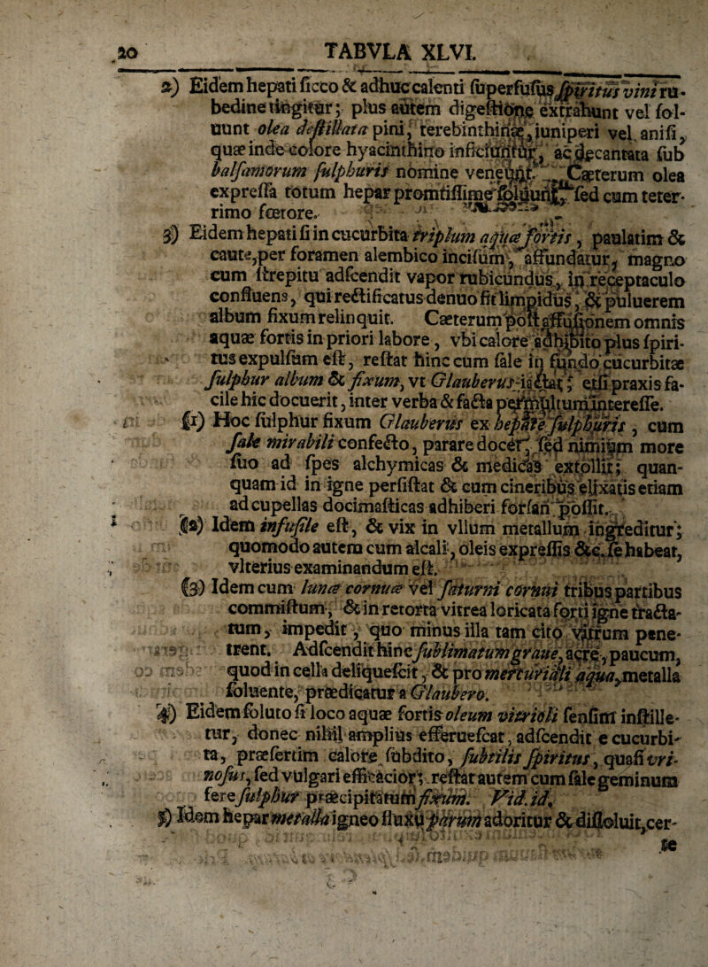n o'j *) Eidem hepati ftceo & adhuecalenti (uperfufiisMWituivmttu- bedineitegitar ; phas autem digeftibng extrahunt vel foi- mat olea deBiUata\M\ terebinthina,.juniperi vel,anili, qua inde colore hyacinthino infefuii^, acjgcantata fub Mfanisrum fulphuris nomine venei|&tf'r.,llC«terum olea expreffa totum hepar promMim^felgunijfed cum teter- rimo fcetore. ; j» . Eidem hepati fi in cucurbita friphm q^najfqriis, paulatim & caute3per foramen alembico incifurn , affundatur ^ magno cum ltrepitu adfcendit vapor rubicundus v iu’receptaculo confluens , qui reilificatus denuo fit limpidus, Si puluerem album fixum relinquit. Cseterum pofiafFufipnem omnis aquae fortis in priori labore, vbi calore a^hpto plus fpiri- tus expulfum eflf, reftat hinc cum fale in f^ndo*cucurbitae fulpbur album & fixumy vt Glauberus-iit^ * ejtli praxis fa¬ cile hic docuerit 5 inter verba & fa&a p^tehlmniSncerefre. &) Hoc fiilphur fixum Glaubems ex hepafefulpbjms , cum fah mirabili confe&o, parare^doc^ fed nimi|m more flio ad fpes alchymicas & medicfaB extplliit; quan- quam id in igne perfiftat & cum cineribus elixatis etiam ad cupellas docimaflicas adhiberi forfah poflit, ja) Idem tnfufile eft, & vix in vllum metallum ingreditur ; quomodo autem cum alcalfc, oleis expreffis &c. fe habeat, vlterius examinandum efi Idem cum hmce cornu & Vel fatur ni cornui tribus partibus comroiftum, & in retorta vitrea loricata forti igne tfafta- tum, impedit, quo minus illa tam ptne- trent* Adfcendit hinc fublimatuTngraue^ acf^y paucum. ^^B. quod in cella deliquefct, & pro meftuvihli tf^/^metalk fbluente, praedicatur a Glauti em Eidemfbluto fi loco aquae fortia oleum vifridli fenfiffl inftille* tur, donec nihil amplius efferuefcar, adfcendit ecucurbh ta, praefer tim calore fubdito, fub filis fpiritus\ qm&vri* 72ofor, fed vulgari efe£cior;,refl^t autem cum fale geminum kteJuipBiir pmdpittitutnfixum. Vidid\ 30 Kem heparmtfalkigneo adoritur & diflolui^cer- msi-i-- x_-< _e.