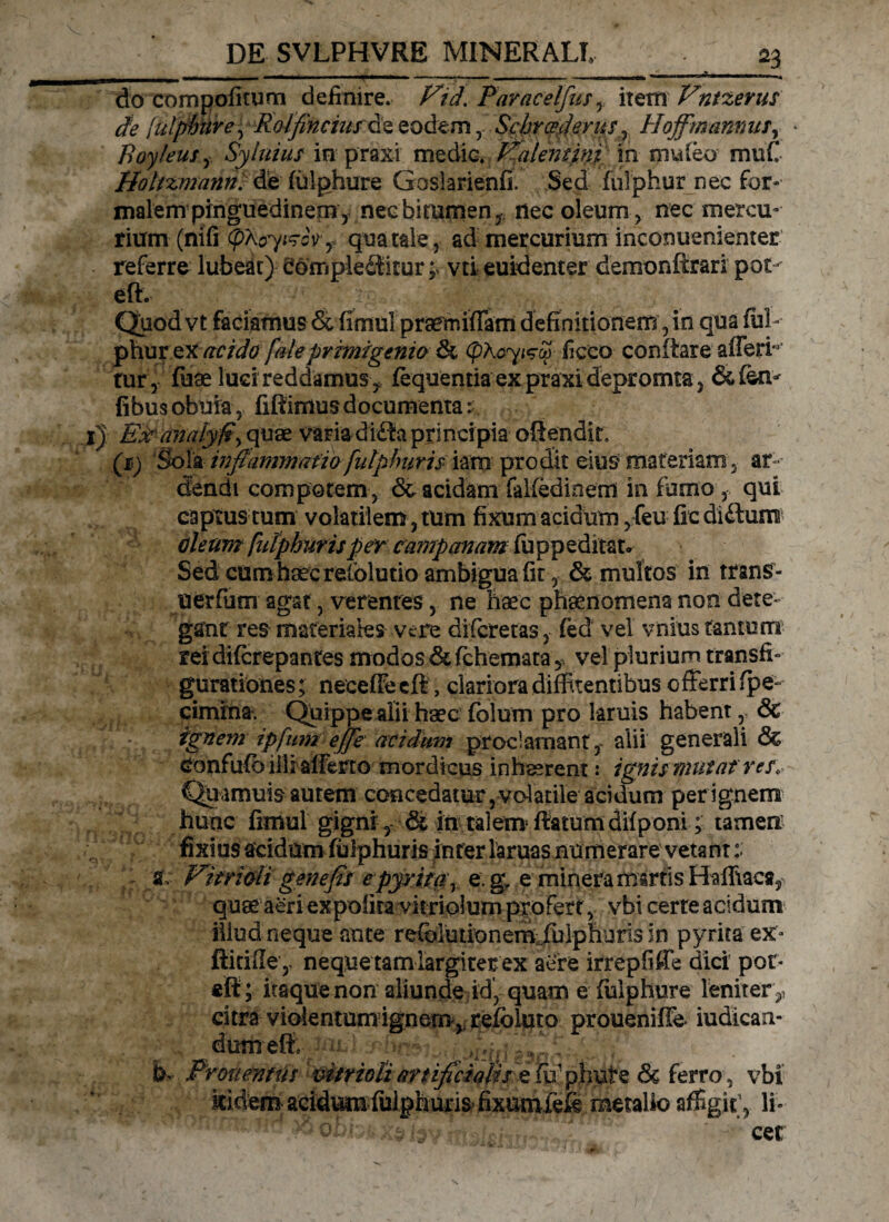 do compofitum definire. Ftd. Paracelfus , item Vntzerus de [ulphiire, Roifincius&z eodemSchrcsdevus , Hoffmamus, Boyfeus , Syluius in praxi medie. Kalemini in mu leo muC Holizmann. de fulphure Gasiarienfi. Sed fuiphur nec for¬ malem pinguedinem, necbitumen, nec oleum, nec mercu¬ rium (nifi cpXcry^cV, qua tale, ad mercurium inconuenienter referre lubeat) eompleffitur ;> vti euidenter demonftrari pot- eft. Quod vt faciamus & fimul praemiffam definitionem, in qua ful ¬ phur ex acido faleprimigenia & ficco conitare afferi tur , fuae luci reddamus, fequentia ex praxi depromta, &fen- fibus obuia, fiffimus documenta; i) Ex anaiyft, quae varia di£fci principia oftendit» (sj Sola inflamma fiofiilphur is iam prodit eius materiam, ar dendi compotem, & acidam falfedinem in fumo , qui captus tum volatilem, tum fixum acidum, feu fic diftunn oleumfulphuris per campanam fu pp e ditat» Sed cum haec relolutio ambigua fit, & multos in trans- uerfum agat, verentes, ne haec phaenomena non dete¬ gant res materiales vere diferetas, fed vel vnius tantum rer diferepantes modos & fichemata,, vel plurium transfi¬ gurationes; necefFeeft, clariora diffitentibus offerri fpe- cimina. Quippe alii haec folum pro laruis habent, & ignem ipfiim effe acidum proclamant,- alii generali & Confufb illi afferto mordicus inhaerent: ignis mutat res, Quamuis autem concedatur, volatile acidum per ignem hunc fimui gigni , & in talem ftatumdifponi; tamen, fixius acidam fulphuris ititer laruas numerare vetant :■ a, VitriGii gene fis epyritar e g\ e mineramsrtis Halfiaca, quae aeri expolita vitriolum profert, vbi certe acidum illud neque ante refolmionem .fuiphiirisin pyrita ex* fticifle y neque tam largiter ex aere irrepfiffe dici pof* eft ; itaque non aliunde id, quam e fulphure lenirer ,! citra violentum ignem ^refbluto proueniffe iudican- dumefr, f . b' Pronemus vitrioliartificialis e fu1 phute Sc ferro, vbi kidem acidum fulphuris fixumlefe raetaUo affigit, li- * ^ v •. cet