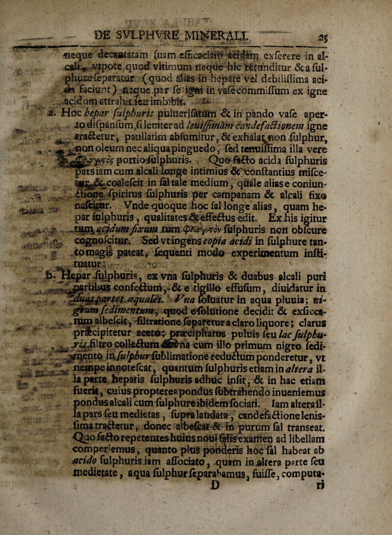 ^ _. 2% «ieque decantatam (usm. efficaciam addam exferere in al« cali.* vtpote quod vitimum neque hic refunditur &.aful- phuze-fepamur (quod alsas in hepate vel dcbiliillma aci- faciunt ) neque pcr fe ig&i in vafecommifFuniex igne . ,acidum attrahitfc: imbitet, £ Hoc hepar fuiphuris puluerifatUm <k in pando vafe aper¬ io diibanium^i leniter ad leuijfimam candefaBionetn igne ^ _ iraSemr, pauliatim abfumitur 5 & exhalat^ non iulphur, ~ xion oleum nec aliqua pinguedo, fed tenuiffima illa vere tfBfcgygcc portioj&lphuris. Quo fafto acida fuiphuris patsiamcum alcali longe intimius &tonftantius mifce fi(|j^xoale{cit in filtaie medium, <palealiase conium (afone^/piritus fuiphuris per campanam & alcali fix® nafcinar. Vnde quoque hoc fal longe alias 5 quam he¬ par fuiphuris, qualitates & effeftus edit. Ex his igitur ..r jma^acidumfixum xumtyKoy&cv fuiphuris ncn obfcure cegnofcitur. Sed vt ingens copia acidi in fhlphure tan* r to magis pateat, fequenti modo experimentum infti- tuatur: -i %fn * it i iepar fuiphuris, ex vna fuiphuris & duabus alcali puri partibus confeftumr& e tigillo effufum, diuidatur in tdu^partesjequales. Vna foluatur in aqua pluuia; »*- gtum fedirnentum, quod e fblutione decidit & exficca- - lum albefcit , filtratione feparetur a claro liquore; clarus prUcipitetur aceto; praecipitatus puluis feu lacfulpbu* ^ jris_ filtro colle&um*$na cum illo primum nigro fedi- r^ento in fulphur fublimatione reduftum penderetur, vt nempe innotefeat , quantum fuiphuris etiam in altera il¬ la parte hepatis fuiphuris adhuc infit, & in hac etbm fuerit, cuius proptere* pondus fubtrahendo inueniemus pondusalcalicum fulphureibidemfbciati. Iam alteraih la pars feu medietas, fupra laudata, candefa&ione lenis- fima trailetur, donec albefcat ^t in purum fal transeam Qao ffifto repetenteshuiusnom fMisexailien ad libellam eomperemus, quanto plus ponderis hoc fal habeat ab acido fuiphuris iam aflbeiato, -quam in.akera p?rte feu medietate, aqua fulphurfepara^amus3 fuiffe3 computa- D ri