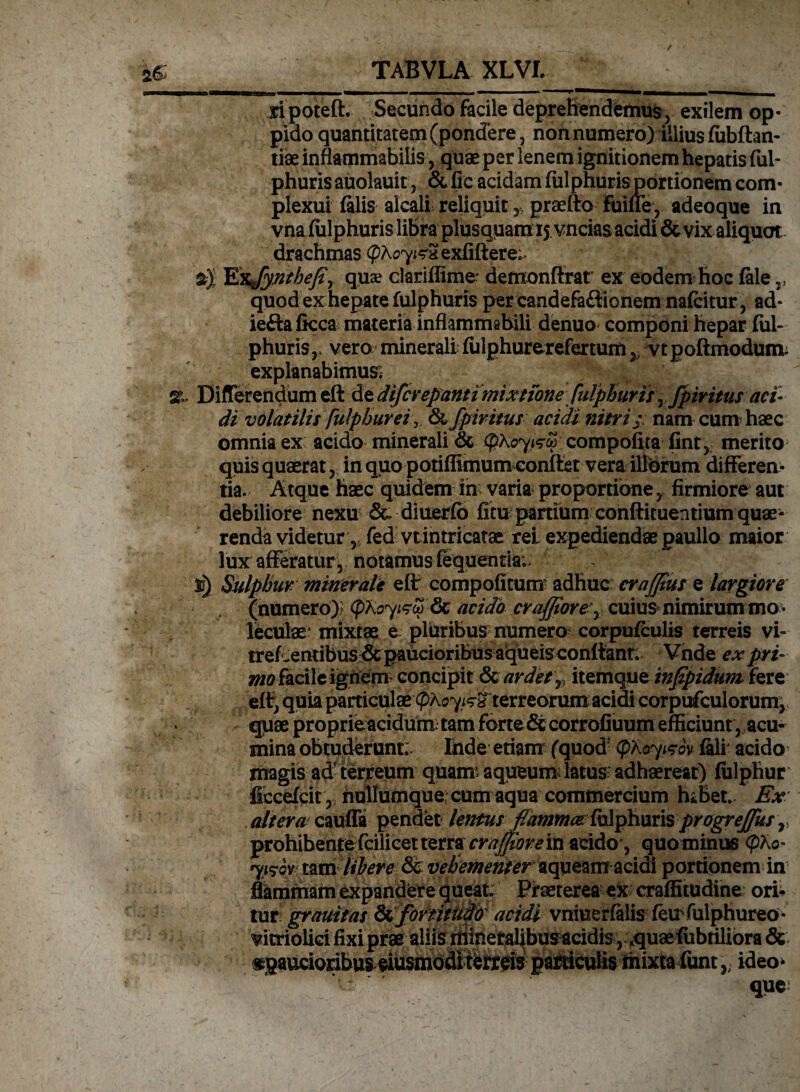 t V *ar^—i— ^mmm—a—i—y» ™ ripoteft. Secundo facile deprehendemus, exilem op¬ pido quantitatem (pondere, non numero) illius fubftan- tiae inflammabitis, quae per lenem ignitionem hepatis ful¬ phuris auolauit, & fic acidam fulphuris portionem com¬ plexui falis alcali reliquit ypraeftofuiffe, adeoque in vna fulphuris libra plusquam 15 vncias acidi & vix aliquot drachmas (phoy&S exfiftere;* sj Exjynthefiy quae clariflime* deffionftrat ex eodem hoc fale v quod ex hepate fulphuris per candefaftionem nafcitur, ad* ieftafkca materia inflammahili denuo componi hepar ful- phurisr vero minerali fulphurerefertum }> vt poftmodum; explanabimus; %. Differendum eft de difcvepanti mixtione fulphuris^ fpiritus aci¬ di volatilis [itlpbureiy & fpiritus acidi nitrij: nam cum haec omnia ex: acido minerali & (pkoy&co compofita fint, merito^ quis quaerat, in quo potiffitnum conflet vera illorum differen¬ tia. Atque haec quidem in varia proportione , firmiore aut debiliore nexu Sc diuerfb fitu partium conftituentium quae¬ renda videtur , fed vtintricatae rei expediendae paullo maior lux afferatur, notamus fequentia; u) Sulphur minerale efir compotitum adhuc crafftus e largiore (numero)* (pKoyifyo? & acido crafporey cuius nimirum mo • leculae mixtae e pluribus numero corpufculis terreis vi- tref^entibus & paucioribus aqueis conflant; Vnde ex pri¬ mo facile ignem concipit & ardet v itemque infpidum fere efl, quia particulae(pkoyisx terreorumacidi corpufculorum, quae proprie acidum: tam forte & corrofiuum efficiunt , acu¬ mina obtuderunt; Ihde etiam (quod1 (pkoyisov lali' acido magis ad' terreum quam: aqueum: latus: adhaereat) fulphur ficcefcit ,; hullumque; cum aqua commercium haBet. Ex altera cauffa pendet lentus fulphuris progreffus r prohibentefcilicetterra craffiorein acido, quominus yis-qr tam libere & vehementer aqueam acidi portionem in flammam expandere queat. Praeterea ex craffitudine ori¬ tur grauitas Si fortitudo acidi vniuerfalis feufulphureo* vitriolici fixi prae aliis mineralibus acidis, fquae fubtilibra & «paucioribus eiusmodi ferreis particulis mixta funt,; ideo* que: