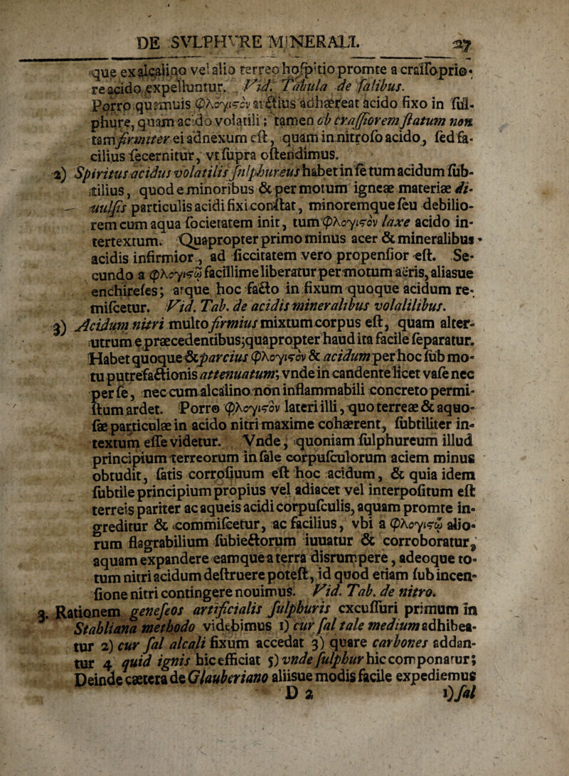 que exale^Hao vel alia terreo hofpltiopromte acrfiffopri©- re acido expelluntur. Vid. Tabula de fatibus. Porro qunTiuis (pAo7{^a'Si£tius adl}gereat acido fixo in fui- phure, quam acido volatili; tamen ob craffior em flatum non tam^mtftfreiadnexumcft, quam in nitrofo acido , fedfa- cilius fecernitur, vt fupra cfteridimus. %) Spiritus acidus volatilis fnlphuveul habet infe tum acidum fiib- itilius, quod e minoribus & per motum igneae materiae fi- — muMs particulis acidi fixi conflat, minoremque feu debilio¬ rem cum aqua focietatem init, tumtpKoyizov laxe acido in¬ tertextum. Quapropter primo minus acer & mineralibus * acidis infirmior , ad ficcitatem vero propenfior eft. Se¬ cundo a (pXcy&op facillime liberatur per motum aeris, aliasue enchirefes; arqiie hoc fa£lo in fixum quoque acidum re» tnifcetur. Vid. Tab. de acidis mineralibus volatilibus. 3) Acidumnitri multo firmius mixtumcorpus eft, quam alter¬ utrum e praecedentibus;quaprqpter haud ita facile feparatur. Habet quoque &parcius (pKoywv 8c acidum$>ethoc fub mo¬ tu putrefaftionis attenuatum; vnde in candente licet vafe nec per fe, neccumalcailino non infiammabili concreto permi- ftum ardet. Porro (QXoyitov lateri illi, quo terreae & aquo- fae particulae in acido nitri maxime cohaerent , fubtiliter in¬ textum effe videtur. Vnde, quoniam fulphureum illud principium terreorum in fale corpufculorum aciem minus obtudit, fatis corrofiuum eft hoc acidum, & quia idem fubtile principium propius vel adiacet vel interpofitum eft terreis pariter ac aqueis acidi corpufculis, aquam promte in¬ greditur & ccommifcetur, ac facilius, vbi a <f)Xoyi?& alio¬ rum flagrabilium fubieftorum iuuatur & corroboratur ^ aquam expandere eamquea terra disrumpere, adeoque to¬ tum nitri acidum deftruere poteft, id quod etiam fub incern fione nitri contingere nouimus. Vid. Tab. de nitro. . Rationem genefeos artificialis fulpburis cxcufluri primum In Stabit ana methodo videbimus 1) cur fal tale medium adhibea¬ tur 2) cur fal aleati fixum accedat 3) quare carbones addan¬ tur 4 quid ignis hic efficiat ^ vnde fulpbur\i\ccovr ^ommT\ Deindecaetcra de Glaubcriano aliisue modis facile expediemus • ■ Da i)fal