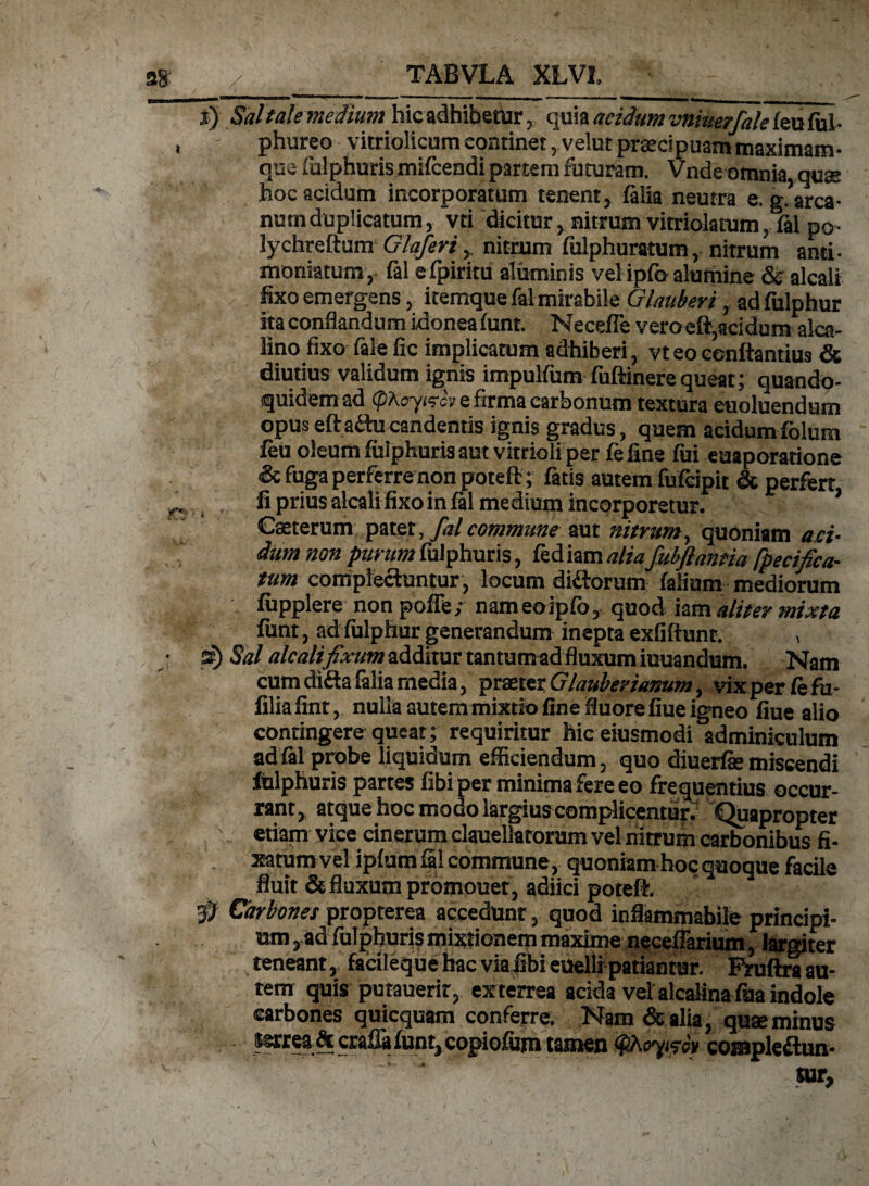 i) Saltalemedium hicadhibetur, quia acidum vniuerfale feu fui- phureo vitriolicum continet, velut praecipuam maximam- que fulphuris mifiendi partem futuram. Vndeomnia quae hoc acidum incorporatum tenent, filia neutra e. g.’arca- numduplicatum, vci dicitur, nitrum vitriolatum, fil po- lychreftum Glaferi,, nitrum fulphuratum, nitrum anti- moniatum, fil efpiritu aluminis vel ipfo alumine & alcali fixo emergens, itemque fil mirabile GInuberi, adfulphur ita conflandum idonea iunt. Necefle vero eft,acidum alca- lino fixo file fic implicatum adhiberi, vt eo conflandus & diutius validum ignis impulfum fuftinerequeat; quando¬ quidem ad (pAoyiscv e firma carbonum textura euoluendum opus eftaitu candentis ignis gradus, quem acidum folum feu oleum fiilphuris aut vitrioli per fi fine fui eaaporatione <& fuga perferre non poteft; fatis autem fufcipit & perfert fi prius alcali fixo in fil medium incorporetur. Cseterum patet, falcommune aut nitrum, quoniam aci¬ dum non purum fulphuris, fed iam aliafubftmtia fpecifica¬ tum complectuntur , locum didtorum filium mediorum fiipplere non poffe; nameoipfo, quod iam aliter mixta funt, adfulphur generandum inepta exfiftunt. , s) Sal alcali fixum additur tantum ad fluxum iuuandum. Nam cum difta filia media, praeter GInuberianum, vix per fi fu- filiafint, nulla autemmixtio fine fluore fiue igneo fiue alio contingere queat; requiritur hic eiusmodi adminiculum ad fil probe liquidum efficiendum, quo diuerfie miscendi fiilphuris partes fibi per minima fere eo frequentius occur¬ rant, atque hoc modo largius complicentur. Quapropter > etiam vice cinerum clauellatorum vel nitrum carbonibus fi- xatumvel ipfum fil commune, quoniam hoc quoque facile fluit & fluxum promouet, adiici poteft. 3^ Carbones propterea accedunt, quod inflammabile principi¬ um ,ad fulphuris mixtionem maxime neceffarium, largiter teneant, facileque hac via fibi euelli patiantur. Ruftra au¬ tem quis putauerir, exterrea acida vel alcalina fua indole carbones quicquam conferre. Nam &alia, quae minus ssrrea& cralla funt, copiofum tamen tyhoymv compleflun-