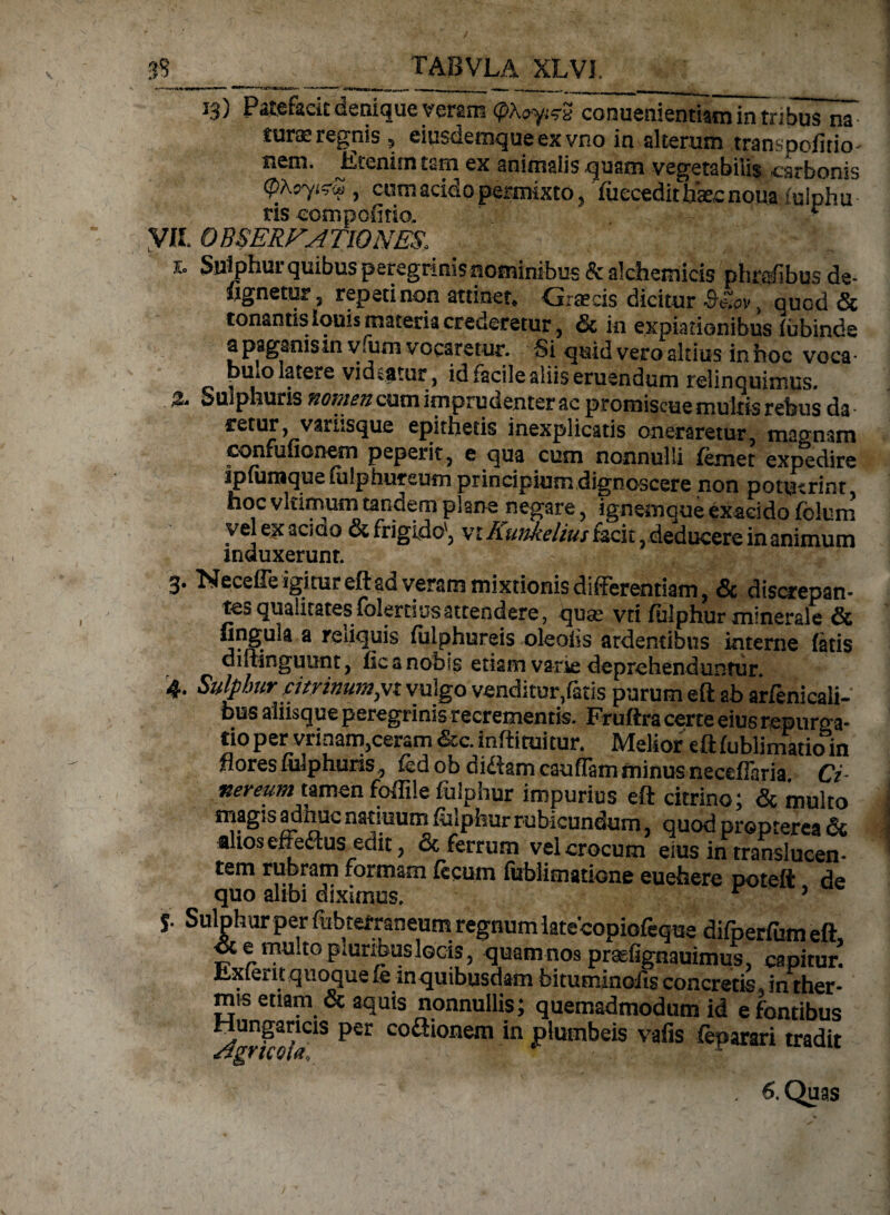 13) Patefacit denique veram cpXo-y.^ conuenientiatn in tri bus na turae regnis , eiusdemqueexvno in alterum transpofitio- nem. Etenim tam ex animalis quam vegetabilis carbonis tyXsyizU, cum acido permixto, iuecedit bkc noua iulphu ris eompofitio. ■ VVL OBSERVATIONES, J \: „ . - 1. Sulphur quibus peregrinis nominibus &a!chemicis pltre/ibus de- signetur 3 repeti non attinet* Graecis dicitur , quod & * • n ^ in expiationibus fubinde apag«msin vum vocaretur. Si quid vero altius in hoc voca- pulo latere videatur, id facile aliis eruendum relinquimus. Sulphuris nomen cum imprudenter ac promiscue multis rebus da reruJ > varLsque epithetis inexplicatis oneraretur, magnam confufionem peperit, e qua cum nonnulli femet expedire ipfumque uilphureum principium dignoscere non potuerint hoc vkimum tandem plane negare, ignemque exaeido fblum vel ex aciao & frigido', vihunkelius t&cit, deducere in animum induxerunt. % 3. Neceffe igitur eft ad veram mixtionis differentiam, & discrepan¬ tes qualitates^dertius attendere, quse vti fulphur minerale & a reiiquis fiiiphureis oleatis ardentibus interne fatis diitinguunt, fica nobis etiam varie deprehenduntur. 4. Sulphur citrinumpt vulgo venditur,fatis purum eft ab arfenicali- pus aliisque peregrinis recrementis. Fruftra certe eius repurga¬ ti0 per viinam,ceram &c. inftituitur. Melior eftfublimatioin flores fialphuris fcd ob didam caufTam minus neceflaria. Ci~ ner eum_tamen foffile fulphur impurius eft citrino; & multo magjs adhuc natmum fulphur rubicundum, quod propterea & altoseffedus edit, & ferrum vel crocum eius in translucen- tem rubram formam fecum fublimatiGne euehere poteft de quo alibi diximus. r 5 Sulphur per fubtefraneum regnumiatecopiofeque difperfum eft oc e mu. to pluribus locis, quam nos praefignauimus, capitur! ILxferit quoque & in quibusdam bituminofis concretis, in ther¬ mis etiam & aquis nonnullis; quemadmodum id e fontibus Ato™ co^‘onem ‘n P*umbeis vafis feparari tradit