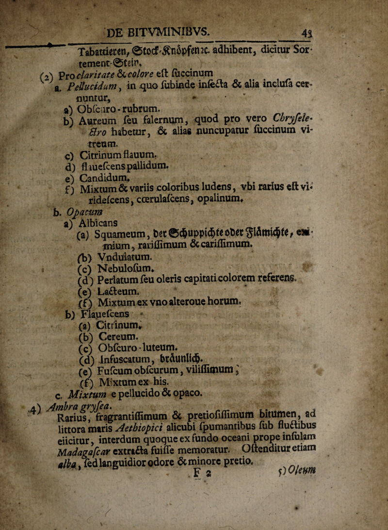 — Tabatuereti, ©torf^nSpfenJC. adhibent, dicitur Sor- tement©£etf. j (2) Pro claritate &. colore efl fuccinum a. Pellucidum, in quo fubinde infefta & alia inclufa cer¬ nuntur, * • ' ^ 9) Obfcaro - rubrum. , V b) Aureum (eu falernum, quod pro vero Cbryfek- Bro habetur, & alias nuncupatur fuccinum vi¬ treum. c) Citrinumflauum, d) fliuefcens pallidum. e) Candidum. f) Mixtum & variis coloribus ludens, vbi rarius eft vi- ridefcens, ccerulafcens, opalinum. b. Opacum a) Albicans . , (a) Squameum, 1)«®d&uppic^teol>«, e* jnium, raviffimum &cariffimum. (b) Vnduiatum. y (c) Nebulofum. (d) Perlatum feu oleris capitati colorem referens, (e) Lafteum. (f) Mixtum ex vnoalteroue horum. b) Flauefcens * •/ (a) Cittinum. (b) Cereum. (c) Obfcuro-luteum. (d) infuscatum, btdtinlidj. (e) Fufcum obfcurum, viliflimum J . (f) Mixtum ex his. c. Mixtum e pellucido & opaco. 1^ Ambra gryfea. , . * Rarius, fragrantiffimum & pretioilffimum bitumen, ad littora maris Aethiopici alicubi fpumantibus fub fluftibus eiicitur, interdum quoque ex fundo oceani prope infulam Madagafcar extrafta fuiffe memoratur. Oftenditur etiam elba fed languidior odore & minore pretio, F 2 f