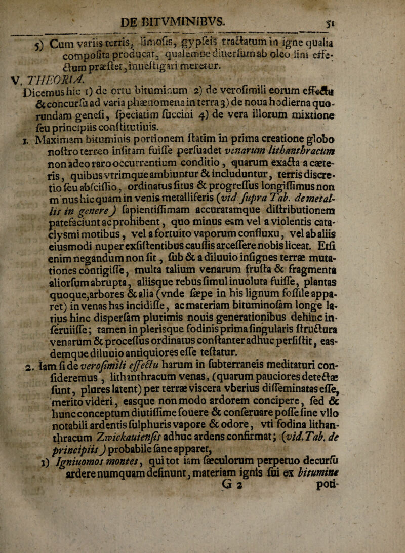 5) Cum variis terris, Umefis, gypfeis tra&atum in igne qualia cotnpofita producar, qualemnedmerlumab oleo lini effe¬ ctum praeftet,iaueihgari meretur. V. THEORIA. Dicemus hic 1) de ortu bituminum 2) de verofimiii eorum effeAi & concurfa ad varia phaenomena in terra 3) de noua hodierna quo- rundam geneli, fpeciatim fuccini 4) de vera illorum mixtione feu principiis coaftitutiuis. 1, Maximam bituminis portionem ihtim in prima creatione globo noftro terreo infitam fuiffe perfuadet venarum lithanthracum non adeo raro occurrentium conditio , quarum exafta a caete- ris, quibus vtrimque ambiuntur & includuntur, terrisdiscre- tio (eu abfeiflio 7 ordinatus fitus & progreffus longiffimus non m nus hic quam in venis metalliferis (vid fupra Tab. demetat- lis in genere) fapientiffimam accuratamque diftributionem patefaciunt ac prohibent, quo minus eam vel a violentis cata- clysmi motibus, vel a fortuito vaporum confluxu, vel ab aliis eiusmodi nuper exfirtentibuscauffisarceffere nobis liceat. Etfi enim negandum non fit, fub & a diluuio infignes terrae muta¬ tiones contigiffe, multa talium venarum frufta& fragmenta aliorfumabrupta, aliisque rebusfimul inuoluta fuiffe, plantas quoque,arbores &alia (vnde fepe in his lignum foffile appa¬ ret) in venas has incidifle, ac materiam bituminofim longe la¬ tius hinc disperfam plurimis nouis generationibus dehinc in- feruiiffe; tamen in plerisque fodinis prima Angularis ftru&ura venarum & proceffus ordinatus conftanter adhuc perfiftit, eas- demque diluuio antiquiores effe teftatur. 2. lamfide vevofmili effettu harum in fubterraneis meditaturi con¬ fideremus , lithanthracum venas, (quarumpaucioresdete&ae funt, plures latent) per terrae viscera vberius diffeminatas efle, merito videri, easque non modo ardorem concipere, fed & hunc conceptum diutiflime fouere & conferuare poffe fine vllo notabili ardentis fulphuris vapore & odore, vti fodina lithan¬ thracum Zwickauienfls adhuc ardens confirmat; (vid.Tab.de principiis) probabile (ane apparet, 1) Igniuomos montes, qui tot km faeculorum perpetuo decur/u arderenumquamdefinunt, materiam ignis fui ex bitumini G 2 poti-