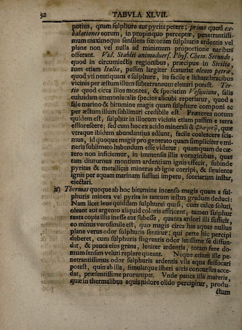 -I I.. - - . - ^ ptrtius, qitattifulphure aut pyrita petere; primo quod ex¬ halationes eorum, in propinquo perceptae, penetrantiffi- mummaximeque fenlilern foetorem fulphuris ardentis vel plane non vel nulla ad minimum proportione naribus offerant. Vid. Stahlii animadaerf Phyf Chem. Secundo quod in circumieris regionibus, praecipue in Sicilia Ium etiam Italia, paffim largiter lc3turiat oleum petra quod vtineutiquam efulphure, ita facile e litbanthracibus vicinis per aedum illum iubterraneum eleuari poteft. Ter- 4io quod circa illos montes, &fpeckmn Fefuuittm filis euiusdamammoniacalis (pedes alicubi reperiatur, quod a file marino & bitumine magis quam fulphure componi ac per aedum illum fublimari credibile eft. Praeterea notum quidem eft, fulphur in illorum vicinia etiam paffim e terra efflorefiere; fed cum hoc ex acido minerali 8tf>heyc^S quae vtraque ibidem abundantius admnt, facile coalescere fiia- mus, id quoque magis pro generato quam fimpliciter e mi- neris fublimato habendum effe videtur; quamquam de eae- iero non inficiemur, in immenfis illis voraginibus, quas tam diuturnus montium ardentium ignis effecir, fubinde pyritas & metallicas mineras ab igne corripi, & feuiente ignis per aquam marinam fufflati impetu, feoriarum inftar eie&ari. * S) Thermas quoque ab hoc bitumine incenfb magis quam a fiil- phuris minera vel pyrita in tantum aeftus gradum deduci * Nam licet leue quiddam fulphurei qusfi, cum calce foluti oleant aut argento aliquid coloris affricent, tamen fulphur lanta copia illis ineffe aut fubeffe, quanta ardori illi fuffidr eo minus verofimile eft, quo magis circa has aquas nullus plane verus odor fulphuris fentitur; qui certe hic peremi deberet, cum fulphuris flagrantis odor latiffime fe diffun¬ dat, & pauca eius grana, leniter ardentia, totam fere do¬ mum lenfimveluti replere queant. Neque etiam ille pe- netrantiffimus odor fulphuris ardentis vlla aqua fuffocari poteft, quinabilla, iimulatqueliberi aerisconcur/usacce¬ dat , praffentiffime prorumpar. Vnde pauca illa materia * qusinthermalibus aquis nidore olido percipitur, produ* £turo