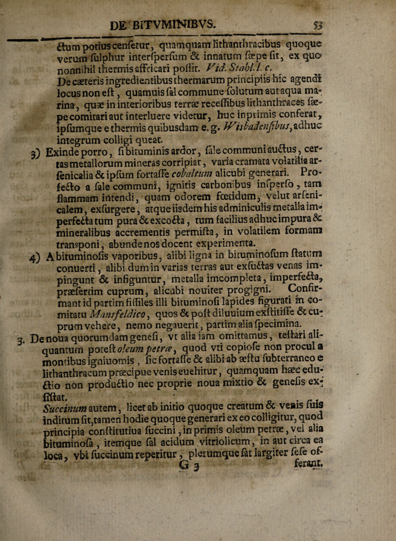 £tum potius cenfetur, quamquam Bthanthradbus quoque verum fulphur interfperfum & innatum fsepe fit , ex quo nonnihil thermis affricari poflit. Vid.StaMLc, De caeteris ingredientibus thermarum principiis hic agendi locus non efl, quamuis fel commune (biurum aut aqua ma¬ rina, quae in interioribus terrae receffibus lithanthraees fae- pe comitari aut interluere videtur, huc inptimis conferat, ipfumque e thermis quibusdam e. g. JViskadenfi bus, adhuc integrum colligi queat. 3) Exinde porro, fi bituminis ardor, (ale communi au<3us,cer- lasmetallorum mineras corripiat, varia cramata volatilia ar~ fenicalia & ipfum fortafFe cobaltum alicubi generari. Pro- fe£to a fale communi, ignitis carbonibus infperfo , tam flammam intendi, quam odorem foetidum, velut arfsni- calem, exfurgere, atque iisdem his adminiculis metalla im* perfecta tum pura & excofta, tum facilius adhuc impura 8c mineralibus accrementis permifia, in volatilem formam transponi, abunde nos docent experimenta. 4) Abituminofis vaporibus, alibi ligna in bkuminofum ftattim conuerti, alibi dum in varias terras aut ex(u£tas venas im¬ pingunt & infiguntur, metalla imcompleta, imperfe&a, praeferam cuprum, alicubi nouiter progigni. Confir¬ mant id pardm fi (files illi bituminofi lapides figurati m co¬ mitatu Mansfeidico, quos & poft diiuuium exftitiffe & cu» prum vehere, nemo negauerit, partim alia fpecimina. Denouaquorumdamgenefi, vtallaiam omittamus, tefkriali¬ quantum pooleum petra ^ quod vti copiofe non procul a montibus igniuomis , fic fortaffe <5c alibi ab aeftu fubterraneo e lithanthracum praecipue venis euehitur, quamquam haee edu-' ftio non produftio nec proprie noua mixtio & genefis ex- fiftat. ' 0 . r- Succinum autem, licet ab initio quoque creatum oc veais iuis inditum fit,tamen hodie quoque generari ex eo colligitur, quod principia confiitutiua fuccini, in primis oleum petrae, vel alia bituminofa , itemque fal acidum vitriolicum, in aut circa ea loca, vbi fuceimim repetitur, plerumque fit largiter fefe of- -- - G 3 ferant.