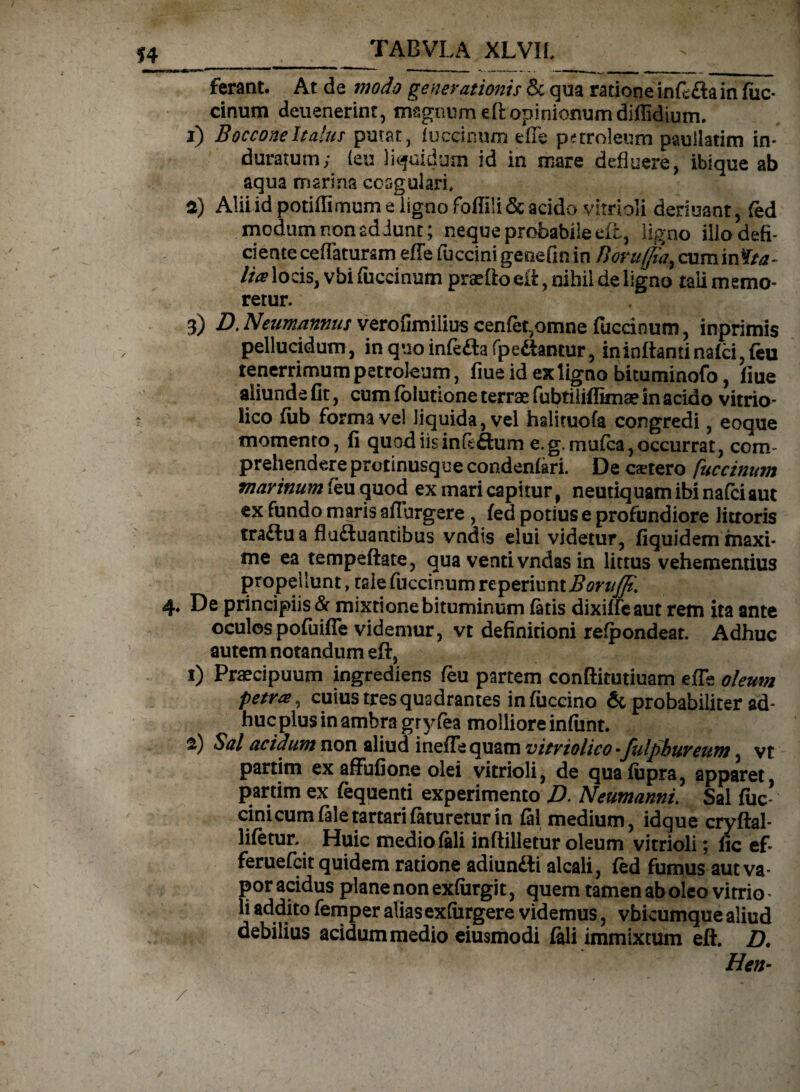 ferant. At de modo generationis & qua ratione infe&a in fuc¬ cinum deuenerint, magnum eft opinionum diflidium. 1) BocconeItalus putat, fuccinum effe pnroleum paullatim in¬ duratum; (eu liquidum id in mare defluere, ibique ab aqua marina ccsgulari* 2) Alii id potiflimum e iigno foffili & acido virrioli deriuant, fed modum non addunt; neque probabile eft, ligno iilo defi¬ ciente ceflatursm efTe fuccini genefm in Boruffia, cum infta- lies locis, vbi fiiccinum praftoeft, nihil de ligno tali memo¬ retur. 3) D. Neum/innus verofimiiius cenfet,omne fuccioum, inprimis pellucidum, inquoinfe&afpe&antur, ininftantinafci,feu tenerrimum petroleum, fiueidexlignobicuminofo, fiue aliunde fit, cum fblutione terrae fubtiliffimae in acido vitrio- lico fub forma vel liquida, vel halituofa congredi, eoque momento, fi quod iis in feftum e. g.mufca, occurrat, com¬ prehendere protinusqueeondenfari. De caetero fuccinum marinum feu quod ex mari capitur , neutiquam ibi nafeiaut ex fundo maris adurgere , fed potius e profundiore litroris tra£lu a flu&uantibus vndts elui videtur, fiquidem maxi¬ me ea tempeftate, qua venti vndas in littus vehementius propellunt, tale fuccinum reperiunt^f'//^. 4. De principiis & mixtione bituminum fatis dixiffeaut rem ita ante oculospofuifle videmur, vt definitioni refpondeat. Adhuc autem notandum eft, 1) Praecipuum ingrediens feu partem conftitutiuam efTe oleum petra, cuius tres quadrantes infuccino & probabiliter ad¬ huc plus in ambra gryfea molliore infimt. 2) Sal acidum non aliud inefTequam vitrtolico •fulpbureum, vt partim ex affufione olei vitrioli, de qua fupra, apparet, partim ex fequenti experimento D. Neumanni. Sai fuc cinicumfaletartarifatureturin fei medium, idque cryftal- lifetur. Huic medio feli inftilletur oleum vitrioli; fic ef- feruefeit quidem ratione adiun£ti alcali, fed fumus aut va¬ por acidus plane non exfurgit, quem tamen ab oleo vitrio * li addito femper alias exfurgere videmus, vbicumque aliud debilius acidum medio eiusmodi feli immixtum eft. D. Hen- / ' * ’ ♦ /'' '