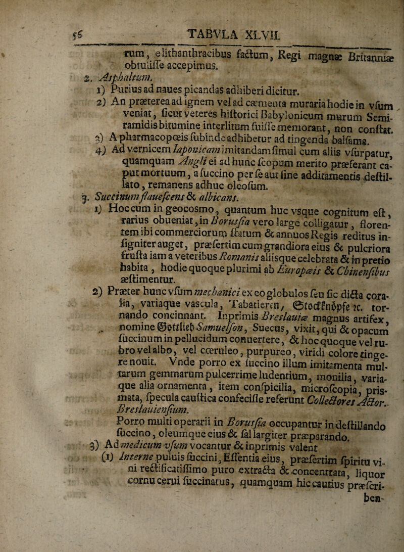 fi • - TABVLA XLVIl JSW'| ymum 11 ■ i *mm.i, i iili >—■— -•-- , , | - -- , | irum , e hthsnthracibus faitum, Regi magns Britanniae obtulilie accepimus. Z, Asphaltum.. 1) Purius ad naues picandas adhiberi dicitur. 2) An praeterea ad ignem vel ad caementa muraria hodie in vfum veniat , ficuc veteres hiftorici Babylonicum murum Semi¬ ramidis bitumine interlitumfuiffememorant, non confiat. A pharmacopoeis fiibiudeadhibetur ad tingenda baifsrns, 4) Ad v.ernieem Japonicam imitandam fimul cum aliis vfurpatur quamquam Angli ei sdhunc fcopum merito praeferant ca¬ put mortuum, afuccino pcrfeautflne additamentis deftil- lato, remanens adhuc oleofum. 3. Succinuntflaueficens & albicans. ij Hoc cum in geocosmo, quantum huc vsque cognitum e(i rarius obueniat, in Borusfia vero large colligatur, florem rem ibi commerciorum flatum & annuos Regis reditus in- figniter auget, pr^fertim cum grandiora eius & pulcriora frufta iam a veterious Romanis aliisque celebrata & in pretio habita , hodie quoque plurimi ab Europms & Cbivenfibus seftimentur.  . 1 2) Praeter hunc vfum mechanici ex eo globulos feu fle difla cora- iia, variaque vascula, Tabatiercn, ©tocffnipf* k. tor¬ nando concinnant. Inprimis Bveslauics magnus artifex nomine Sawucljoti^ Succus, vixit, qui <Scopacum fuccinum in pellucidum conuertere, & hoc quoque vel ru¬ bro vel albo, vel coeruleo, purpureo, viridi colorerino^g- re nouit. Vnde porro ex fuccino illum imitamenta mul¬ tarum gemmarumpuicerrimeludentium, monilia, varia¬ que aha ornamenta , item confpicilia, microfcopia pris¬ mata, fpecula caufttca confecifle referunt ColleBoraASiar Breslauienfium. Porro multi operarii in Borusfia occupantur indeftiUando fuccino, oleumque eius & fal largiter preparanda 3) Ad medicum vfum vocantur & inprimis valent (ij luter ne puluis iuccini, Effentia eius, pratfertim fpiritu vi m recMicatiflimo puro extrafia & .concentrata liquor cornu cerui fuccinatus, quamquam hic cautius pnrfcri- bea