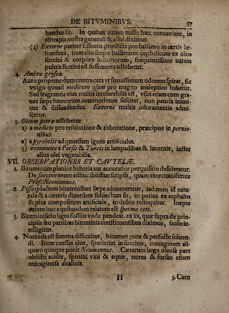 bendusfit. In quibus autem malis haec eonueniant i in therapia noftra generali & alibi diximus. {2) Externe pariter Edentia prsedi&a pro balfamo in certis lae« ilonibus, item alio (copo baliamum cephalicum ex oleo (uccini & corpore bUismorum, frequentifllme autem puluis fuccini ad fuffimenta adhibetur. 4, Ambra gryfea• Auro propemodum contra cara vt fuauiffimum odorem (pirat , fic vulgo quoad medicum vfum pro magno analeptico habetur» Sed fragrantia eius multis intolerabilis eft, vfus etiam cum gra- ues faepe humorum commotiones fufcitet, non paucis inimi* cus & difluadendus. Externe multis odoramentis admh icetur. 5. Oleum petra adhibetur 1) a medicis pro refolutione & roboratione , praecipue in pernio¬ nibus. z) ^pyr obolis ad quosdam ignes artificiales. 3) oeconomice a Per fis & Tureis in lampadibus & lucernis, inftar alius olei vegetabilis. VIL OBSERE A TIO NES ET CAFTEUE. 1. Bitumiaum plenior hiftoria aut accuratior perquifitio defideratur. De fuccino nemo adhuc (olidius fcripfit, quam exercitatiffimus ProfNeumanntiS. , 5. Pijfasphaltum bituminibus faepe adnumeratur, fednum id natu¬ rale & a caeteris diuerfiim fubieftum fit , an potius exasphalto & pice compofitum artificiale, in dubio relinquitur. Inepte alitem huc a quibusdam relatum eft fperma ceti. 3. Bituminifatioligni foffiiis vnde pendeat, ex iis, quae fiipra de prin¬ cipiis (eu par tibus bituminis conftituentibus diximus, facile in- telligitur. 4. Notanda eft fumma difficultas, bitumen pure Scperfe&efoluen- di. Inter cauffas eius, fpeciatim infiiccino, mucaginem ali¬ quam quoque ponit Neumannus. Caeterum larga oleofi pars obfiftit acidis, fpiritui vini & aquae, terrea &forfan etiam mucaginofa alcalinis.