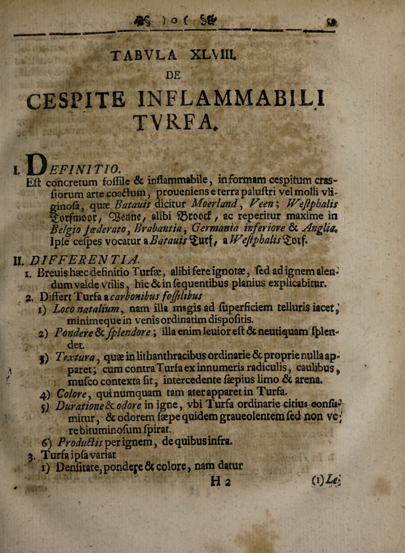 TABVLA XLVIIL DE CESPIT 1NFLAMMABILI TVRFA. I D EF1N1TI0. . ' . , Eft concretum foffile & inflammabile, informam cespitum cras- fiorum arte coaftum, proueniens e terra paluftri vel molii vli- ginofa, quae Batauis dicitur Moeri and, Feen; Wejlpbalis Sorfmoor, QSeane, alibi SStoocf, ac reperitur maxime in Belgio foederato, Brabantta, Germania inferiore & AngUa* Ipfe cefpes vocatur aBotauis ^£utf, a Weftphatis%otf. II. DIFFER ENTI si. i. Breuis haec definitio Turfae, alibi fere ignotae, fed ad ignem alen» dum valde vtilis, hic & in fequentibus planius explicabitur. 3. Differt Turfa a carbonibus fofdibus i) Loco natalium ^ nam illa magis ad fuperficiem telluris iacet minimeque in venis ordinatim dispofitis. а) Pondere tkfplendore; illa enim leuior eft & neutiquam fplen- det. • l) Textura, quae in lithanthracibus ordinarie & proprie nulla ap¬ paret; cum contra Turfa ex innumeris radiculis, caulibus, : mufco contexta fit, intercedente fepius limo & arena. 4) Colore, quinumquam tam ater apparet in Turfa. 5) DurationeScodore in igne, vbi Turfa ordinarie citius confu¬ tuitur , & odorem faepe quidem graueolentem fed non ve;1 rebituminofum fpirat. б) ProduSlis per ignem, de quibus infra. 3. Turfa ipfavariat 1) Denfitate. pondere & colote, nam datur Ha (0 Lei 4