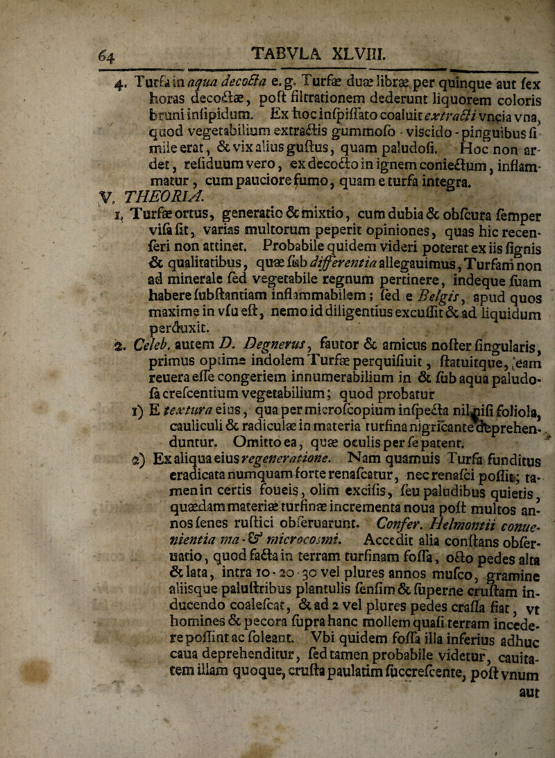 4, Turfa in aqua decoSla e.g* Turfe dus librae per quinque aut fex horas deco&ae, poft filtrationem dederunt liquorem coloris feruni idipidum, Ex hoc infpiffato coaluit extraSli vncia vna., qtiod vegetabilium extrailis gurnmofb • viscido-pinguibus ii mile erat, & vix alius guftus, quam paludofi. Hoc non ar- det, refiduum vero, ex decodto in ignem conieftum, inflam¬ matur , cum pauciore fumo, quam e turfa integra, y. THEORIA. h Turfae ortus, generatio & mixtio, cum dubia & obfcura femper vifalit, varias multorum peperit opiniones, quas hic recen- feri non attinet. Probabile quidem videri poterat ex iis fignis & qualitatibus, quae fisb differentia allegauimus, Turfani non ad minerale fed vegetabile regnum pertinere, indeque fuam habere fubftantiam infhmmabilem; fed e Belgis, apud quos maxime in vfu eft, nemo id diligentius excuffit & ad liquidum perduxit. 2. Celeb. autem D. Degnerus, fautor & amicus nofter fingularis, primus optime indolem Turfe perquifiuit, ftatuitque, (>ani reueraeffe congeriem innumerabilium in & fub aqua paludo- facrefcentium vegetabilium; quod probatur 1) E textura eius, qua per microfcopium infpe£la nilujifi foliola, cauliculi & radiculae in materia turfina nigricant^feprehen-.. duntur. Omitto ea, quae oculis per fe patent. 2) Ex aliqua eius regeneratione. Nam quamuis Turfa funditus eradicata numquam forte renafcatur, necrenafci poffit; ta¬ men in certis foueis, olim cxcifis, feu paludibus quietis quaedam materis turfinae incrementa noua poft multos an¬ nos fenes ruftici obieruarunt. Confer. Helmontii come- nientia ma - microcosmi. Accedit alia conflans obfer* uatio, quod faftain terram turfinam foffa, o&o pedes alta &lata, intra 10 • 20 - 30 vel plures annos mufeo, gramine aliisque paluftribus plantulis fenfim & fuperne cruftam in¬ ducendo coalefcat, & ad 2 vel plures pedes crafla fiat vt homines & pecora fuprahanc mollem quafi terram incede¬ re poflint ac (oleant. Vbi quidem fofla ilia inferius adhuc caua deprehenditur, fed tamen probabile videtur, cauita- tem illam quoque, cruftapaulatimfuccrefcente, poftvnum aut $