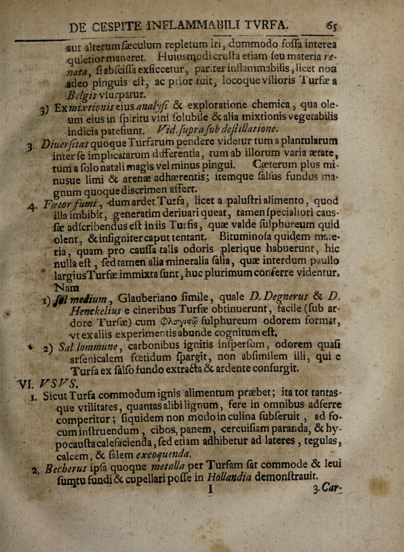 ~ autalterum feeulum repletum iri, dummodo foria interea ■quietiormaneret. Huiu&tqodi crufta etiam feu materia re- nata, fiabfdflaexficcetur, pariter inflammabitis, licet noa adeo’pinguis eft, ac pilor fuit, locoque vilioris Turfaea Belgis vfurpatur. a) Ex mixtionis emsanalyfi & exploratione chemica , qua ole¬ um eius in fpiritu vini (olubile & alia mixtionis vegetabilis indicia patefiunt. Vid.juprafub deftillatione. - Diuerjitas quoque Turfarum pendere videtur tum a plantularutn interfe implicatarum differentia, tum ab illorum varia aetate, tum a folo natali magis vel minus pingui. Cxterum plus mi- nusue limi & arenae adhaerentis ; itemque falfus fundus ma¬ gnum quoque discrimen affert. .4 Fator funu , dum ardet Turfa. licet a paluftri alimento, quod H illa imbibit, generarim deriuari queat, tamen fpeciahori caus- fe adferibendus eft iniis Tui fis, quae valde fulphureum quid olent, & infigniter caput tentant. Bituminofa quidem ma e- ria, quam pro cauffa talis odoris plerique habuerunt, hic nulla eft, fed tamen alia mineralia falia, quae interdum paullo * largiusTurfae immixta Cunt,huc plurimum conferre videntur, Nara t) fil medium, Glauberiano fimile , quale D.Degnerus & D. J* Henckelius e cineribus Turfae obtinuerunt, facile (fub ar¬ dore Turfee) cum QXoytsS fulphureum odorem format, vt exaiiis experimentis abunde cognitum eft. % 2) Sal lommune, carbonibus ignitis infperfum, odorem quafi ' arfeoicalem fetidum Fpargit, non abfimilem illi, qui e Turfa ex falfo fundo extrafta & ardente confurgit. VI. vsvs. , . . > . . I. Sicut Turfa cotnmodumigms alimentum praebet; ita tot tantas- que vtilitates, quantas alibi lignum, fere in omnibus adferre comperitur; fiquidem non modo in culina fubferuit, ad fo- cuminftruendum, cibos,panem, cereuifiamparanda, &hy- pocaufta calefacienda, fed etiam adhibetur ad lateres, tegulas, calcem, & falem excoquenda. . 2 Becberus ipfa quoque metalla per Turfam fat commode & leui fuiqtu fundi & cupellari poffe in Hollandia demonftrauit. I 3