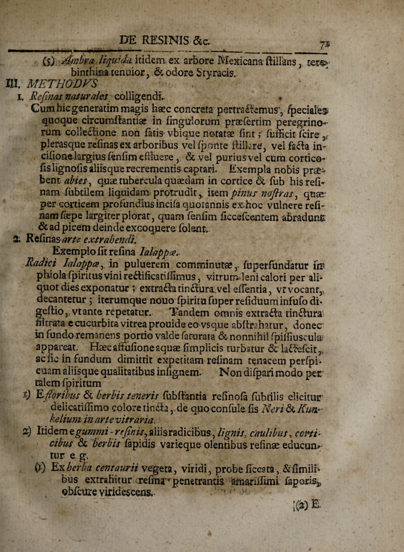 _ DE RESINIS &e. (5) Ambra liquida itidem, ex arbore Mexicana ftillkns y tere¬ binthina tenoior, & odore Styracis. HI. METHODFS I. Refinas naturales colligendi. « Cum hic generarim magis haec concreta pertractemus', fpeciale^ quoque circumflandas in Ungulorum pr3e(erriim peregrino¬ rum collectione non (aris vbique notatae fint r (ufficit (cire 3; plerasque relinas ex arboribus vel (ponte ftilkre, velfafla in- cifionelargius fenfim effluere,, <St vel purius vel cura cortica¬ lis lignofis aliis que recrementis captari» Exempla nobis prae¬ bent abies, quae tubercula quaedam in cortice oi fub hisrefi- nam (librilem liquidam protrudit,, item pinus noflras, qua»' per corticem profundius incila quotannis ex hoc vulnere reli¬ nam (aepe largiter plorat , quam (enfim iiccefcentem abradunt 6c ad picem deinde excoqjuere (olent. % Refinas arte extrahendi, Exemplo fit refina lalappa,- Radici lalappa, in puluerem comminutae,- fuperfundatur ii® phiola fpiritus vini reflifkatilfimus, vitrum leni calori per alh quot dies exponatur ; extra&arinftura vel effentia, vrvocanr,, decantetur ; iterumque nouo fpiritu fuper refiduuminfufo di* geftio y vt ante repetatur. Tandem omnis extrafta tinflura filtrata e cucurbita vitrea prouide eo vsque abitebatur, donecr ki fundo remanens portio valde faturata & nonnihil fipilfiuseute appareat. Haecaffufioneaquae fimplicis turbatur 6c iadfefcit^ acfic in fundum dimitrit expetitam relinam tenacem perfpi* euam aliisque qualitatibus infignem. Non difpari modo per talem (giritum § ^ : t) E foribus & herbis teneri: (iibftantia refinofa fubtilis elicitur delicatiffimo colore tin£tar de quo confule fis Neri &c Kun,^ kelium in arte vitraria. 2) Itidem egummi - ^^r^ aliisradicibus, lignis, caulibus, corti- ' cibus & herbis lapidis varieque olentibus relinar educam- tur e g. (j) 'Exherba c em a urii vegeta, viridi, probe ficcsta, &fimill» bus extrahitur refina» penetrantis amariUuni fagoris* obfcure viridescens.. ■.r; r’ ’