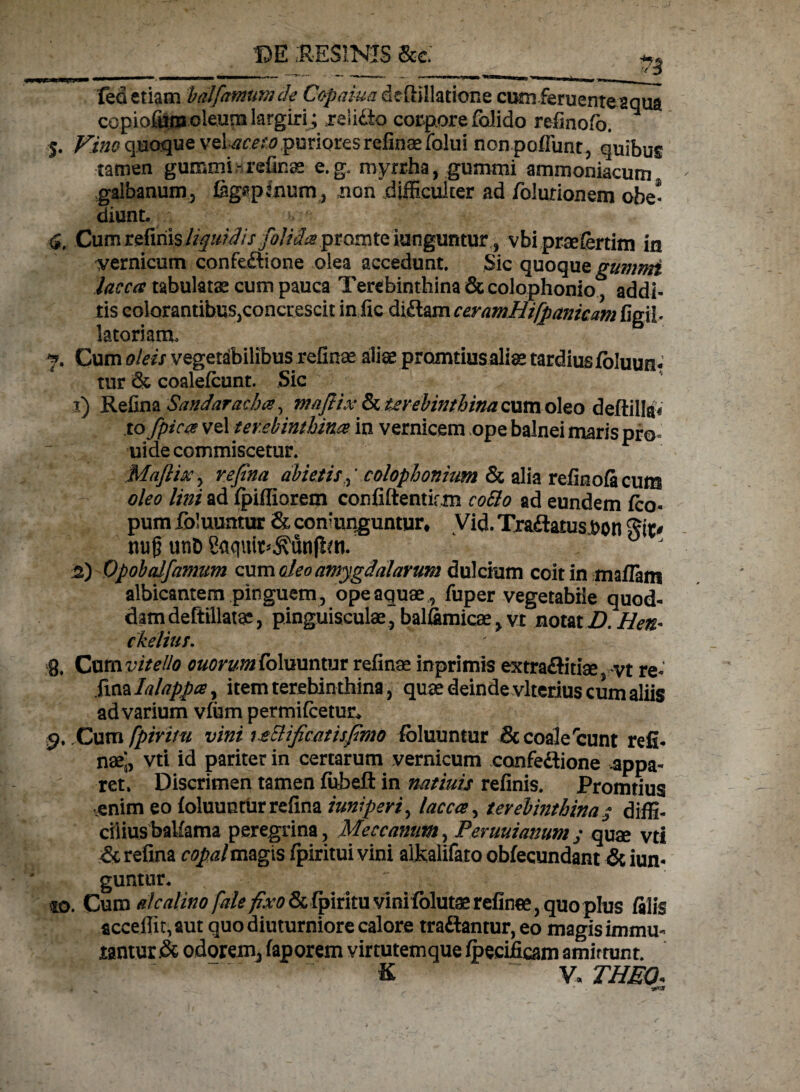 -DT?CVKT*0 3?^' 5. Vino quoque vel puriores refinaefolui non poliunt , quibus tamen gummi - refinae e. g. myrrha, gummi ammoniacum galbanum, fegsptnurn, non difficulter ad folurionem obe- diunt. •, T 4, Cum relinis %///^/> folida ptomtQ tanguntur,., vbi praeferam in pernicum confe&ione olea accedunt. Sic quoque gummi lacca tabulatae cum pauca Terebinthina & colophonio^, addi¬ tis colorantibus,concrescit infic didam ceramHifpanicam figil- latoriam, 7. Cum oleis vegetabilibus refinae aliae promtius aliae tardius foluun* tur & coalefeunt. Sic *• 1) Refina Sandaracha, mafiix & terebinthina cum oleo deftillai to fpica vel terebinthina in vernicem ope balnei maris pro uide commiscetur. Maftixy refina abietis ^ colophonium & alia refinoficum oleo lini ad fpiffiorem confiftentirm cobio ad eundem feo- pum foluuntur & conjunguntur» Vid. Tradatusbon git# mi£ un& Saqufo j\unjlm. £) Opobalfamtm cum oleo amygdalarum dulcium coit in maflam albicantem pinguem , ope aquae , fuper vegetabile quod¬ dam deftillatge, pinguisculae, balfimicae, vr notat D.Hen< ckelius. 8. Cunwitello ouorym foluuntur refinae inprimis extraditiae vt re- fiazla/appa, itemterehin thina, quae deinde vlterius cum aliis ad varium vfum permifcetur, 9. Cum fpiruu vini rtElificatisfimo foluuntur & coalercunt refi¬ nae;, vti id pariter in certarum vernicum confedione appa¬ ret, Discrimen tamen fubeft in natiuis refinis. Promtius ,enim eo foluuntur refina iuniperiy lacca, terebinthina s diffi¬ cilius baUama peregrina, Meccanutn, Peruuianum / quae vti & refina copal magis fpiritui vini alkalifato obfecundant & iun- guntur, ^ to. Cum ^/^/^^/^& fpirituvinifolutae refinee, quo plus filis accefiit,aut quo diuturniore calore tradantur, eo magis immu¬ tantur & odorem, faporem virtutemque foecificam amittunt. ~ K - V.THBQ* - ^ ' 1**