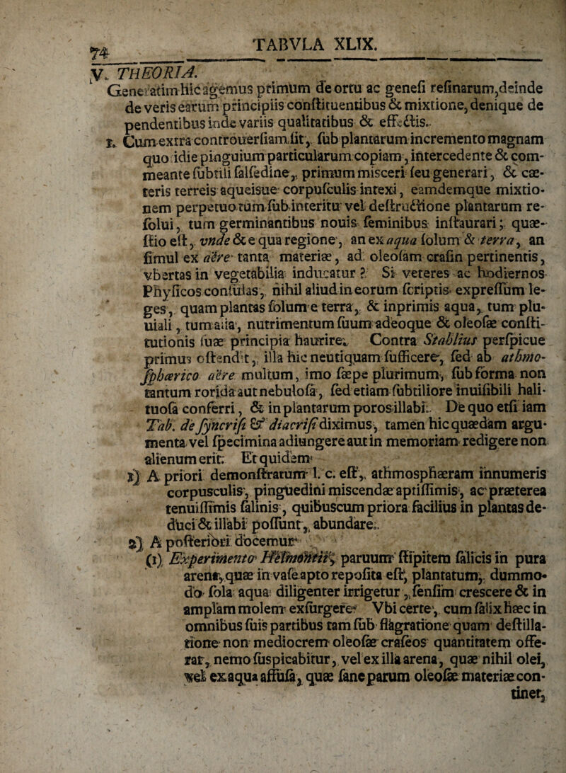 yo THEORIA. Gencadm hic agemus primum de ortu ac genefi refinarum,deinde de veris earum principiis conflituemibus & mixtione» denique de pendentibus inde variis qualitatibus & effigiis», r, Gum extra controuerfiamiit , fub plantarum incremento magnam quo idie pinguium particularum copiam, intercedente & com¬ meante {ubtili falfedine,, primum misceri (eu generari, cae¬ leris terreis aqueisue? corpufculis intexi, eamdemque mixtio¬ nem perpetuo tum (ubinteritu vel deftradftone plantarum re- fblui, tum germinantibus nouis feminibus inftaurari;; quae- iiio eit , vnde & e qua regione, an ex aqua folum & terra , an fimul ex a#re: tanta materiae, ad oleofam crafin pertinentis , vbertas in vegetabilia inducatur ?. Si veteres ac hodiernos Phyficos confidas,, nihil aliud in eorum (criptis expreffum le¬ ges, quam plantas folum e terra , & inprimis aqua, tum plu- uiali, tumaiia, nutrimentum (iium adeoque 6t oleofae confti» tutionis tuae principia haurire; Contra Stahliut perfpicue primum offendit,, illa hic neutiquamfufficere, fed ab athnio- fphcerico aere multum, imo faepe plurimum, fub forma non tantum rorida aut nebulofi , fed etiam fubtiliore inuifibili hali- tuofi conferri, & in plantarum porosillabi: De quo etfi iam Thb\ de fyncrifi &f di acri fi diximus, tamen hic quaedam argu¬ menta vel fpeciminaadiungereautin memoriali* redigere non alienum eri t: Er quidem? x} A priori demonftramm' l c. eff * athmospfiaeram innumeris corpusculis', pinguedini miscendae aptiflimis, ac praeterea tenuiffimis filinis ■, quibuscum priora facilius in plantas de¬ duci & illabi potiunt',abundare». A pbfltetfofi docemur , r • (1) Experimento* paruum ftipitem filicis in pura arenay quae in vafeapto repofita efif, plantatum* dummo¬ do fola aqua? diligenter irrigetur 5ifenfim crescere & in amplam molem’ exfiirgere Vbi certe , cum filixhaec in omnibus filis pardbus tam fub flkgrarione quam deftilla- tione non mediocrem oleofe crafeos quantitatem offe¬ rar, nemo (uspicabitur, vel exilia quae nihil olei, 'xd exaqua affufi3 quae faneparum oleofie materiae con- ^ : tiner3