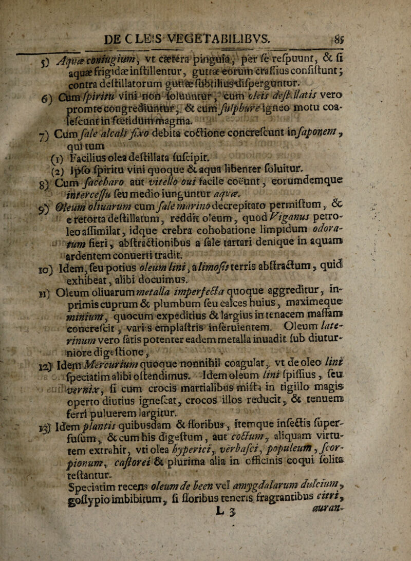 ———— __i,, „-| - ! 5} Aqvce coniugiumj vt caefera pinguia, per fe refpuunt, & fi aquae frigidae inflillentur, guttae eorum craflius confiflunt; contra deftillatorurn guttae fiibtiiius^ifperguntur. 6) Cum fpivitu v i ns ?nOh !4olumit u r £ cum oleis de fi.liatis vera promte congrediuntur r dc cum fufpbnre igneo motu eoa- lefcunt in fcetiduin magma. 7) Cum fale alcah fixo debita coftione concrefcunt in fapmem ? qui tum (1) Facilius olea deffillata fufeipir, (2) Jp(b fpiritu vini quoque & aqua libenter fbluitun g) Cum fac c baro aut vitello oui facile coeunt , eorumdemque intercefiu (eu medio iunguntur aqua. 9) &leum oltuarum cum fale manno decr epkato permiltom, & e retorta deftillatum, reddit oleum , quod Figanus petro- leoaffimilat, idque crebra eohobatione limpidum odora¬ tum fieri i abftraffionibus a fale tartari denique in aquam ardentem conuerti tradit. 10) ldern, (eu potius oleum lini, a limofis terris abSraflum > quid exhibeat, alibi docuimus. 11) Oltum oXxmxummetalla imperfe&a quoque aggreditur, im¬ primis cuprum & plumbum {eu calces huius, maximeque minium, quocum expeditius 6c largius in tenacem mafiam eoncrefcit , variis empiaftris inferuientem. Oleum late- rinumvzvo fatis potenter eadem metalla inuad it (ub diutur¬ niore di gtftione, * 12} Idem Mercurium quoque nonnihil coagulat , vt de oleo lini fpeciatim alibi offendimus. Idem oleum lini fpiffius, feu v-ernix', fi cum crocis martialibus mifh In tigillo magis operto diutius ignefeatcrocos illos reducit „ & tenuent ferri puliierem largitur. >_ jj). Idem plantis quibusdam & floribus, itemque infeflis fiiper- . fufum, & cum his digeftum, aut colium y aliquam virtu¬ tem extrahit, vciolea hyperici7 verbafei, populeum ,fior° pionum, caflorei & plurima alia in officinis coqui folita reflantur.. ' ■ Spectarim recens oleum de leen vel amygdalarum dulcium * goflypio imbibitum , fi floribus tenens fragrantibus citri^ & j, j rnran-