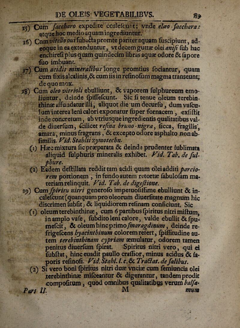 J5) Cum faccharo expedite ccalefcunt; vnde eho-facchara■: atque hoc medio aquam ingrediuntur. x6) QxKm viteUo ^rrubadapromte pariter.aquam fuscipiunt, ad- coque in ea extenduntur, vt decem guttae olei anijiftib hac enchirefi plus quam quindecim libras aquae odore & fepore Luo imbuant. Cum acidis mineralibus longe promtius fodiantur, quam cum fixis alcalinis,& cum iis in refinofum magma transeunt; de quo mox. 18) Cum oleo vitrwli ebulliunt, & vaporem fulphureum emo¬ liuntur , deinde fpifTefcunt. Sic fi tenue oleum terebia* thinae affundatur illi , aliquot die umdecurfu, dumvafcu- lum interea leni calori exponatur fuper fornacem , exfiftit inde concretum, ab vtriusque ingredientisgualitatibus val¬ de diuerfiim, fcilicet refina bruno • nigra, iicca, fragilis', amara, minus fragrans, & excepto odore asphalto non ab' fimilis. Vid. StahTii zymotechn. (1) Haec mixtura fic praeparata & deinde prudenter fublimata aliquid fulphuris mineralis exhibet. Fid. Tab♦ de fui- phure- (2) Eadem deftillata reddit tam acidi quam olei additi parcio¬ rem portionem , in fundo autem retortae fabulofam ma¬ teriam relinquit. Fid- Tab. de digeflione. 19) Cum fpiritu nitri generofb impetuofilikne ebulliunt & in- calefcunt (quanquam pro oleorum diuerfitate magnum hic discrimen fubfit; & liquidiorem relinam conficiunt. Sic (r) oleum terebinthinae, cum 6 partibus fpiritus nitri miftum, in amplo vafe, fubdito leni calore, valde ebullit & fpu- mefeit, & oleum hinc primo fmaragdinum, deinde re- frigefeens hyacinthinum colorem refert, fpiffiiudine au¬ tem terebinthinam cypriam aemulatur, odorem tamen penitus diuerfum fpirat. Spiritus nitri vero, qui ei fubftat, hinceuadit paullo craflior, minus acidus & fa* poris refinofi. Fid. St abi. I. f.& TraSlat. de falibus. (2) Si vero boni fpiritus nitri duae vnciae cum femiuncia olei terebinthinae mifceantur & digerantur, tandem prodic compofitum, quod omnibus qualitatibus verum balfa- 11 M mm