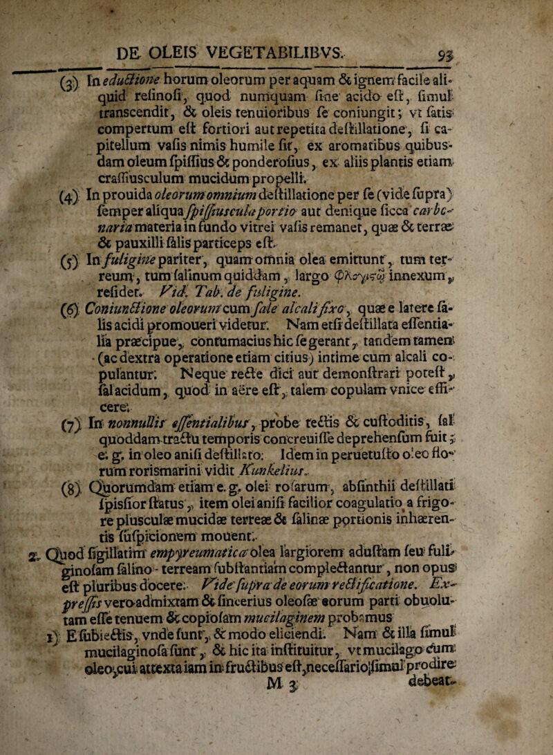 (3) In eduBione horum oleorum per aquam & ignem* facile ali¬ quid refinofi, quod nurriquam /iae acido eft , (imul transcendit , & oleis tenuioribus fe coniungit; vt fatis; compertum eft fertiori aut repetita deftillatione, fi; ca¬ pitellum' vafisnimis humile fk, ex aromatibus quibus¬ dam oleum fpiffius&ponderofius, ex aliis plantis etiam crafliusculum mucidum propelli. • * 1 f • 1 /1<11 • - • 1’ f* . . '*! femper aliquafpijfius cula portio aut denique Rcc^carbc^ nariamateria in fundo vitrei vafis remanet, quas & terrae & pauxilli Ms particeps eft. (5) Xvifulighie pariter , quam omnia olea emittunt , tum ter¬ reum, tum falinum quiddam, largo (pKcyzu innexum p refider. Fidi Tab. de fuligine. (0 ConmrMione oleoru7?2 Q\im fale alcalifixoy quae e latere fa¬ lis acidi promoueri videtur: Nam etft deftillata effentia- lia praecipue ,, contumacius hic fe gerant T tandem tamen! (ac dextra operatione etiam citius) intime cum alcali co¬ pulantur; Neque refte dici aut demonftrari poreft,, fal acidum, quod in aere efttalem copulam vnice cerev x (7) ; Itf nonnullis ejfentialibuf y ptobe tebis &cuftoditis, fal quoddam trabu temporis concreuifie deprehenfum fuit; e; g. in oleo anifi deftilUfo: Idem in peruetufto oleo fio*» rum rorismarini vidit Kimkelius,- (8) , Quorumdam etiam e. g. olei rolarum , abfinthii deftillati Ipisfior ffatus,, item olei anifi facilior coagulatio^ a frigo¬ re plusculae mucidae terreae & falinse portionis inhaeren¬ tis fufpicionem mouent; Quod ligiffatimr empyveuMatictf olea largiorem aduffam feu fuit ginofatn felino-terream fubftantiam complebantur, non opus? eft pluribus docere; Eide' [uprade eorum re&ificatione. Ex~- preffis veroadmixtam& fincerius oleofee eorum parti obuolu- tam efle tenuem &copiofam mucilagimm probamus j); E fubieftis, vnde funr,, & modo eliciendi. Nam & illa fimul mucilaginofa fimt ,> & hic ita inftituitur, vtmucilagodum oleo4Cui ateextaiam inTrubibuseft^eceffariolfimulptodire: M % debeat-