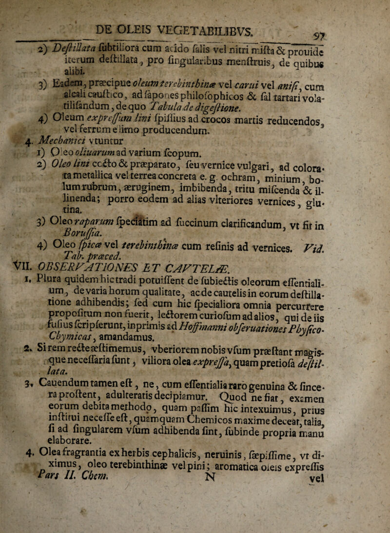 2) DcftiJutft filbtiLora cum acroo Elis vel n itri ni i 13 Se prouide iterum deffillata, pro Angularibus menftruis. de quibus T * alibi. 3) Eadem, praecipue oleum terebinthina vel cami vel mif, cum alcali cauftico, ad {apones philo fbphicos & fal tartari vola- tilifandum, de quo Xabulade dtgefHone. 4) Oleum exprefum iim fpiliius ad crocos marris reducendos vel ferrum e limo producendum. s 4. Mechanici vtuntur 1) O eo oliuarnm ad varium fcopum. 2) Oleo lini ccitodc praeparato, feuvernice vulgari, ad colora» ' ; *a metallica vel terrea concreta e. g. ochram, minium bo« Ium rubrum, aeruginem, imbibenda, tritu mifcenda & il- linenda; porro eodem ad alias vlteriores vernices edu- •tina. . 9 5 3) Oleo raparum Ipeciitim ad fuccinum clarificandum vt fit in Moruffia. - . •7 4) Oleo fpka vel terebinthina cum relinis ad vernices. Vid\ Talr.praced, VII. OBSERFAT 10NES ET CAFTELEE. *• Piura quidem hic tradi potuiffent de fubiediis oleorum efientialh um, de varia horum qualitate, aede cautelis in eorum deftilla* tione adhibendis; fed cum hic (pedaliora omnia percurrere propofitum non fuerit, le&orem curio/um ad alios qui de iis fufius fcnplerunt, inprimis ad HoffwanniobferuationesPhyEco. Chymicas, amandamus. J 2. Si rem reaeaeftimemus, vberiorem nobis vfum praeftant magis- que neceftaria lunt, viliora olea exprejja, quam pretiola de (HI* 3. Cauendum tamen eft , ne, cum eflentialia raro genuina & fince* raproftent, adulteraris decipiamur. Quod nefiat, examen eorum debita methodo, quam paflim hic intexuimus, prius immui neceiie eft, quamquam Chemicos maxime deceat, talia fi ad fingularem vfum adhibenda fint, fubinde propria manu elaborare. 4. Olea fragrantia ex herbis cephalicis , neruinis, faepiflime, vt di¬ ximus, oleo terebinthinae vel pini; aromatica oieis expreffis rari II. Cbevi. N vel