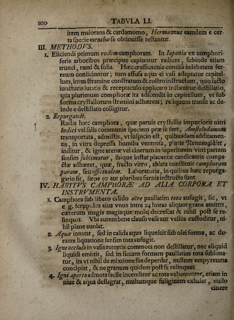 ICSO itemmaiorana&cardamomo, Hermannus eamdem e cer¬ ta (pede *»£0/^fe obtinuiffe teftantur. IXL METHODVS. Eliciendi primum rudem camphoram. In laponia ex camphori- feris arboribus praecipue capiuntur radices, fubinde etiam trunci, rami <3c folia. Haec craffiuscule concifa in lebetem fer¬ reum coniiciuntur; tum affufa aqua ei vafi adaptatur capitel¬ lum, intus ftramine conttratum & roftrointtrudum, quo fado iunduris lutatis & receptaculo applicato inttituitur deftillatio, qua plurimum comphorae ita adfcendit in capitellum , vt fub formacrylhilorumltraminiadhaereat; reliquum tranfit ac de¬ inde e deftillato colligitur. % SepurgandL Rudis haec camphora, quae paruis cryftallis impurioris nitri Indici vel falis communis fpeciem prae i e fert, Amflclodamum transportata , admittis, vt fufpicio eff, quibusdam additamen¬ tis, in vitra depreffa humilia ventrofa, plcttte SUonnensldfct, inditur , & igne arenae vel cinerum in (uperiorem vitri partem fenfim fublimatuv, ibiq,ue inttar placentae candicantis compa- dae adhaeret, quae, frado vitro, ablata conftituit camphoram puram, feu ojfieinalem. Laboratoria, in quibus haec repurga- gariofit, (aepe 50 aut pluribus furnis inftnidafunr. IV. HABITER CAMPHORA! AD ALIA CORPORA ET 1NS TRVMENTA. x.. Camphora fub libero cdido dire paullatim tota aufugit, ficvt e. g. fcrupulos eius vnus intra 24 horas aliquot grana amittet, caeterum magis magisque] molej decrefcat & nihil poft fe re¬ linquit. Vbi autem bene daufo vafeaut vefica cuftoditur, ni¬ hil plane auolat. at, Aqua inmm , fed in calida aqua liquefcit fub olei forma, ac du¬ rante liquatione fenfim tota aufugit. 3, Jgneocclufoin vafis retortis commota non dettillatur, nec aliquid liquidi emittit,, fed in ficcarrc formam paullatim tota fublima- tur5 ita vt nihil de mixtione fua deperdar, nullum empyreuma. concipiat ^ & ne granum quidem pottfe relinquat. 4. Igni aperta admota facile incenditur ac tota vehementer, etiam in niue & aqua deflagrat, multamque fuliginem exhalat * nullo cinere