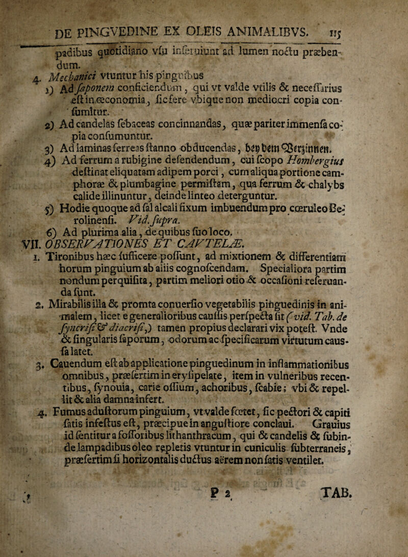 ^padibus quotidiano vfp infjbtuipnt ad lumen noftu praeben¬ dum. 4. Mechanici Vtuntur his pinguibus j) Ad foponem conficiendum , qui vt valde vfilis & necefurius eftiaGeconomk-3 ficfere vbiquenon mediocri copia com (umltur. 2) Ad candelas febaceas concinnandas^ quae pariter imtnenfaco- pia confutuuntur. 3) Ad laminas ferreas Itanno obducendas, 4) Ad ferrum a rubigine defendendum, cui (copo Hombergius deftinat eliquatam adipem porci, cum aliqua portione cam- phorae & plumbagine permiftam, qua ferrum dc chalybs calide illinuntur, deinde linteo deterguntur. 5) Hodie quoque ad fal alcali fixum imbuendum pro coeruleo Be* rolinenfi. Vid. fupra. 6) Ad plurima alia ,de quibus fiioloco. VII. OBSERVATIONES ET CAFTELM. 1. Tironibus hsecfufficere poffunt, ad mixtionem & differentiam' horum pinguium ab aiiis cognofcendam. Specialiora partim nondum perquifita, partim meliori otio.& occafionireferuan- da funt. 2. Mirabilis illa & promtaconuerfio vegetabilis pinguedinis in ani¬ malem , licet e generalioribus cauffis perfpe&a fit (vid, Tab. de fyncrifiZf diacvif^) tamen propius declarari vix poteft. Vnde dc Angularis faporum, odorum ac fpecificarum virtutum caus¬ ia latet. g4 Cauendum eft ab applicatione pinguedinum in inflammationibus omnibus , praefertim in erylipelate, item in vulneribus recen¬ tibus, fynouia, carie offium, achoribus, fcabie; vbi & repel¬ lit & alia damnainfert. 4, Fumus aduftorum pinguium, vt valde fcetet, fic pe&ori & capiti fatis infeftus efl, praecipue in angufiiore conclaui. Grauius id fentitur a fofforibus lithanthracum, qui & candelis & fubin- de lampadibus oleo repletis vtuntur in cuniculis fubterraneis, praefertimll horizontalis duflus aerem non fatis ventilet. P % TAB.