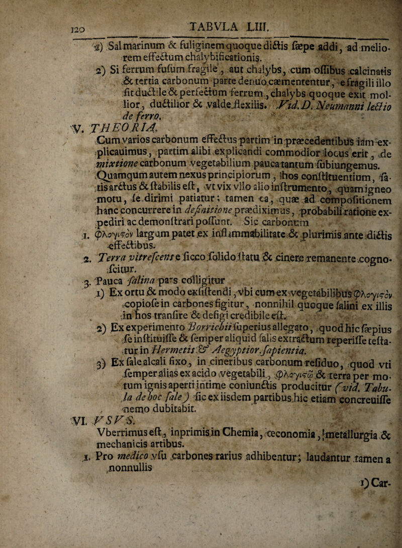 a) Sal marinum & fuliginem quoque didis fsepeaddi, ad melio- rem effedutn chalybificationis. ' 2) Si ferrum fufum,fragile, aut chalybs, cum offibus calcinatis & tertia carbonum parte denuoesemententur , efragiliillo fitdudde&perfedum ferrum , chalybs quoque exft mol¬ lior, dudilior& ,valde.flexilis. ,Ftd.D.Neumannik3io de ferro, '• :•••,' V. THEORIA, -.Cum.varios carbonum effedus partim in praecedentibus iam ex- rplicauimus, partim alibi explicandi commodior locus .erit, de mixtione carbonum vegetabilium pauca tantum fubiungemus. ,Quamqumautemnexusprincipiorum, Ihos conftituentium, <fi- tisardus & flabilis eft, vt vix vllo alio infirumento., quam igneo motu, fe,dirimi patiatur; tamen ca, quae.ad compofitionem hanc concurrere in definitione praediximus, probabiliratione ex¬ pediri ac demonftraripoffunt. Sic carbonum 1. <pxoyi?ov largam patet.ex infl*mmabilitate &. plurimis ante didis effedibus. f « 9. Terra vitrefeense ficco folido flatu & cinere remanente cogno- ,Icitur. 3. Pauca falina pars cdlligitur x) Ex ortu & modo exfiftendi, Vbi cum ex ^vegetabilibus tpheyisav copiofein carbones figitur , nonnihil quoque falini ex illis :.in hos tranfire & defigi credibile eft. 9) Ex experimento Bonic/uithpedm allegato, quod hic fepius jfeinftitujfTe tk femper aliquid falis extradum reperiffetefta- iiur in Hermetitif? Aegyptior.fapientia, 3) Exfaiealcali fixo , in cineribus carbonum refiduo, quod vti iemperalias ex acido .vegetabili., ,<pA«Y«rw .& terra per mo¬ tum ignis aperti intime coniundis producitur (vtd. Tabu¬ la de hoc fale) dic ex iisdem partibus hic etiam eqncreuille , nemo dubitabit. VI. FSFS. Vberrimus eft., inprimisin Chemia, .oeconomia, [metallurgia & mechanicis artibus. j. Pro medico vfu .carbones rarius adhibentur ; laudantur tamen a .nonnullis 0 Car-