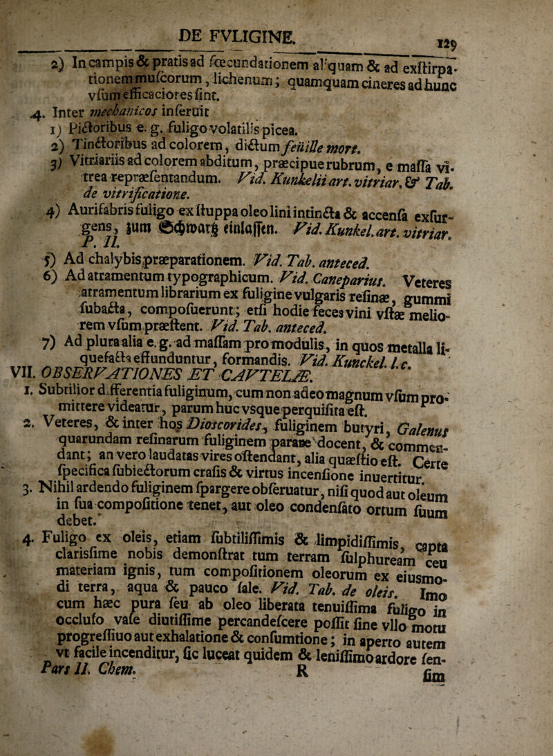 DE FVLIGINE. : » K) a) In campis & pratis ad facundatione^aFquam& ad exftirpl. rionemmufcorurn, lichenum; quamquam cineres adhuac viam emcaciores lint. 4. Inter mechanicos inferuit 1) Piatoribus e. g. fuligo volatilis picea. 2) Tin&oribus ad colorem, &&\im feuiUe mort. 3) Vitriariis ad colorem abditum, praecipue rubrum, e mafla vi¬ trea repraefentandum. Vid. Kunkeliiart. vitriar. & Tab. de vitrificatione. 4) Aurifabns fuligo ex Ituppa oleo lini intin£h& accenfa exfur- gens JUBI dnlttfitn. Vid. KunkeLan. vitriar, jt. 1L y) Ad chalybispraeparationem. Vid. Tab. anteced. 6) Ad atramentum typographicum. Vid. Canepariut. Veteres atramentum librarium ex fuligine vulgaris refinae gumini fubafta , compofuerunt; etfi hodie feces vini vftae melio- rem vfum praeflent. Vid. Tab. anteced. 7) Ad pluraalia e. g. ad maflam pro modulis , in quos metalla li« quefaftseffunduntur, formandis. Vid. Kunckel lc VII. OBSERVATIONES ET CAVTEUE. 1. Subtilior d fferentia fuliginum, cum non adeomagnum vfum pro¬ mittere videatur, parum huc vsqueperquifitaeft. r 2. Veteres, & inter hos Dioscorides^ fuliginem butyri, Galenus quarundam refinarum fuliginem parase'docent, & commer- dant; an vero laudatas vires oltendant, alia quasftio eft. Certe fpecmca fubiedtorum crafis & virtus incenfione inuertitur 3. Nihil ardendo fuliginem fpargere obferuatur, nili quod aut oleum in fua compofitione tenet, aut oleo condenfato ortum fuum debet.’ 4. Fuligo ex oleis, etiam fubtiliflimis & Jimpidiffimis nntst clarisfime nobis demonftrat tum terram fulphureaV ceu materiam ignis, tum compofitionem oleorum ex eiusmo di terra, aqua & pauco fale. Vid. Tab. de oleis Imo cum haec pura feu ab oleo liberata tenuiffima fuligo in occlufo vafe diutiffime percandefcere poflit fine vllo motu progrefliuo aut exhalatione & confumtione; inaperto autem vt facile incenditur, fic luceat quidem & leniffimo ardore fen-