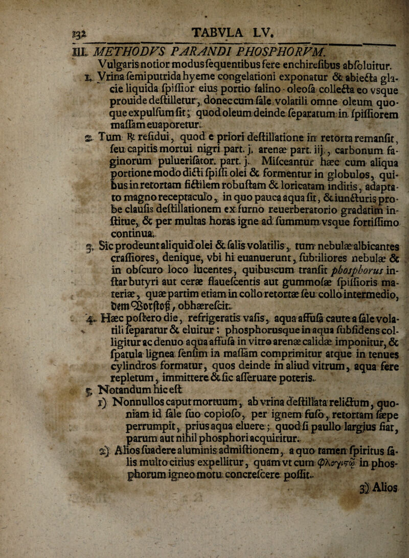 23* TABVLA LV# HICmETHODVS FAR ANDI PHOSPHORVM. Vulgaris notior modusfequentibus fere enchirefibus abfcluitur. %. Vrinafemiputridahyeme congelationi exponatur 6t abiedla gla¬ cie liquida fpiffior eius portio falino - oleofi colle&a eo vsque prouide deftilletur,, doneccum fele volatili omne oleum quo¬ que expulfum fit;; quod oleum deinde feparatum in fpiffiorem maflam euaporetUTo 22» Tum refidui, quod e priori deftillatione in retorta remanfit, feu capitis mortui nigri part.> arenae part. iij. ? carbonum fa¬ ginorum puluerifator. part. j. Mifceantur haec cum aliqua porcionemodbdI£li{piffi olei& formentur in globulos, qui¬ bus in retortam fiftilem robuftam & loricatam inditis, adapta¬ to magno receptaculo % in quo pauca aqua fit, & iun&uris pro¬ be claufis deffillationem ex. furno reuerberatorio gradatim in- ftitue, & per multas horas igne ad fummum vsque fortiffimo continua; g» Sic prodeunt aliquid olei & falis volatilis,, tum nebulae albicantes craffiores, denique, vbi hi euanuerunt, (libriliores nebulae & in obfcuro loco lucentes , quibuscum tranfit phosphorus in- ftarbutyri aut cerae fiauefcentis aut gummofae fpiffioris ma¬ teriae, quae partim etiam in collo retortaeieu collo intermedio, bem^orflof, obhaerefcit; 4. Haec poftero die, refrigeratis vafis, aqua affuScautea file vola¬ tili feparatur & eluitur; phosphorusque in aqua fubfidens col¬ ligitur ac denuo aquaaffufi in vitro arenae calidae imponitur, & fpatula lignea; fenfim ia maflSm comprimitur atque in tenues cylindros formatur, quos deinde in aliud vitrum, aqua fere repletum,, immittere &ficafleruare poteris. 5 Notandum hic eft r) Nonnullos caput mortuum v ab vrina deftilfetareliaumy quo¬ niam id file fiio copiofo, per ignem fufo, retortam fiepe perrumpit ,, prius aqua eluere ; quod fi paullo largjius fiar, parum aut nihil phosphori acquiritur., aj Alios fuadere aluminis admiftionem , a quo tamen fpiritus fi¬ lis multo citius expellitur, quam vt cum (pXoyizop in phos- phorum igneo motn concrefcere: poffit». Alios