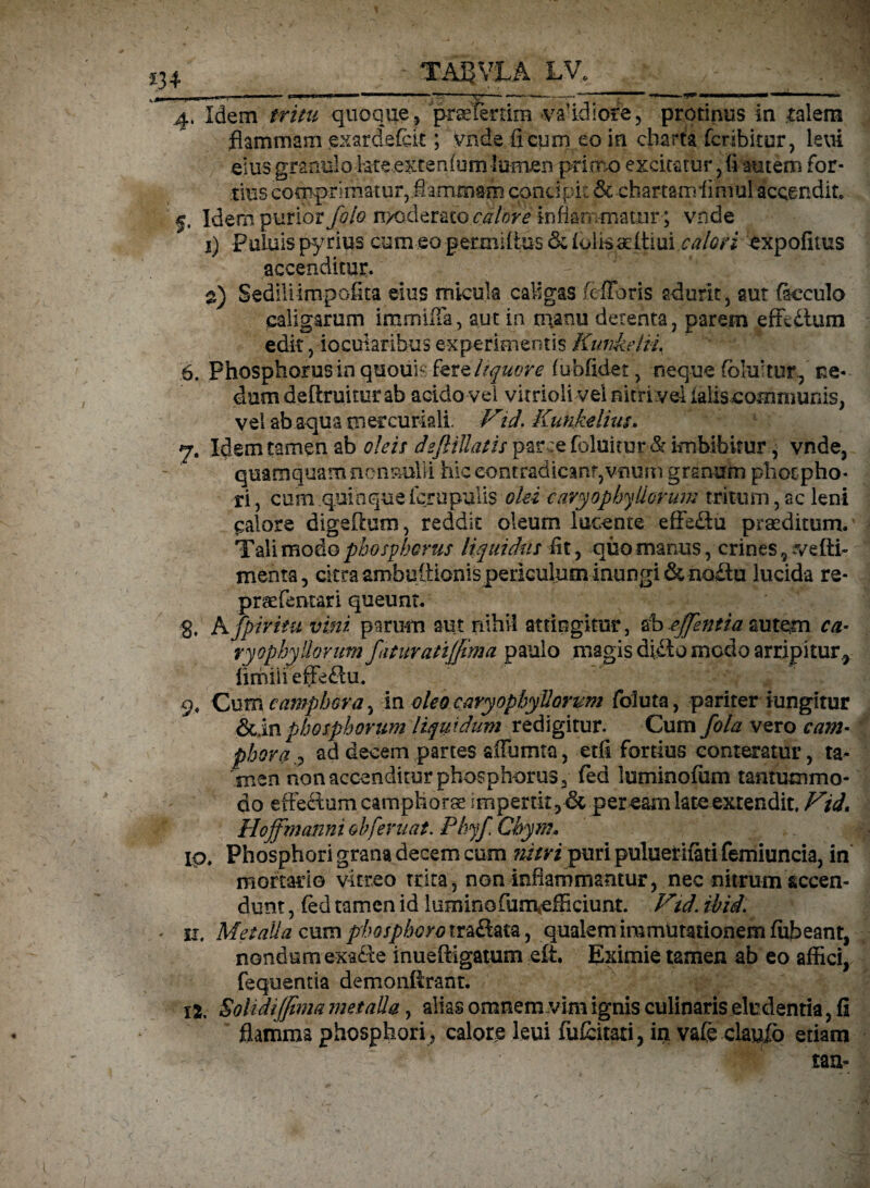 4. Idem tritu quoque , prselertim vaddiore, protinus in talem flammam exardefett; Vnde ii cum eo in charta fcribitur, leui eius granulo fefe.extenfum lumen primo excitatur ,fi autem for¬ tius comprimatur, flammam concipit 6c chartam ii mul accendit, f. Idem purior foto nx^Ierato calore inflammatur; vnde 1) PuLuis py rius cum eo permiltus 6c ioiissdtiui calori expofitus accenditur. 2) Sedili impolita eius micuk caligas fefToris adurit, aut ficculo caligarum immiffa, aut in manu derenta, parem effcilum edit, iocularihus experimentis Kunkeln. 6. Phosphorus in quouh: fere liquor e fubfidet, neque fokf tur, ne¬ dum deftruitur ab acido vel vitrioli vel nitri vel ialis communis, vel ab aqua ni er curiali. V\td. Kunkeliuu 7. Idem tamen ab oleis dejlillatis parce foluitur & imbibitur, vnde, quamquam nonnulli hic contradicant,vuum granum photpho* ri, cum quinque ferapulis olei cavyophyHorum tritum, ac leni calore digeOum, reddit oleum lucente effe&u praeditum. Tali modo phoephorus liquidus Iit, quo manus, crines 9 vdti~ menta, citra ambultionis periculum inungi denodu lucida re- prae feritari queunt. g, Afptritu vini parum aut nihil attingitur, sb-efflentia autem ca- ryophyllorum faturatijfima paulo magis didlo modo arripitur,, hmiiieffeflu. 9, Cum e amphora, in oleo caryophyUorum foluta, pariter iungitur phosphorum liquidum redigitur. Cum fola vero c am¬ phoraad decem partes affumta, etfi fortius conteratur, ta¬ men non accenditur phosphorus 3 fed luminofum tantummo¬ do effedom camphorae impertit , & peream late extendit. Vii» Hojfmanni oh [eruat. Phyf Chym. ip. Phosphori grana decem cum nitri puri puluerifati femiuncia, in mortario vitreo trita, non inflammantur, nec nitrum accen¬ dunt , fed tamen id luminofum*efficiunt. Vtd. ihid. . ii. Metalla cum phosphoro traftata, qualem immutationem fufleant, nondum exade inueftigamm elt. Eximie tamen ab eo affici, fequentia demonferant. 12. Solidi(fima metalla, alias omnem vim ignis culinaris eludentia, fi flamma phosphori , calore leui fufeitati, in vafe claufo etiam tan-