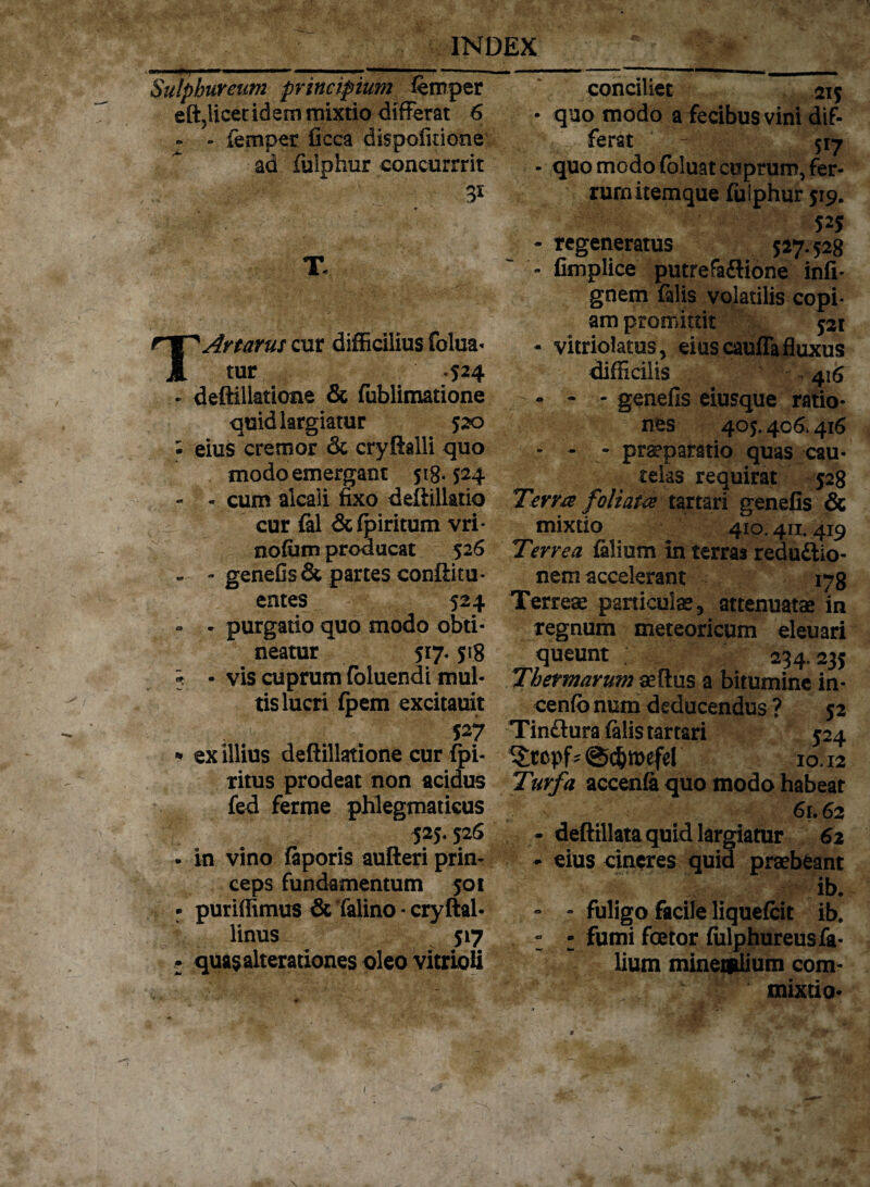 Sulphureum principium femper eftjlicer idem mixtio differat 6 . - femper ficca dispolitione ad fulphur eoncurrrit T Artarus cur difficilius folua- tur -524 deftillatione & fublimatione quid largiatur 520 eius cremor & cryftalli quo modo emergant 518-524 - cum alcaii fixo deftillatio cur fal &fpiritum vri- nofum producat 526 - genefls& partes conftitu* entes 524 - purgatio quo modo obti¬ neatur 517. 518 - vis cuprum (bluendi mul¬ tis lucri (pem excitauit 527 ex illius deftillatione cur fpi- ritus prodeat non acidus fed ferme phlegmaticus 525.526 in vino fiporis aufteri prin¬ ceps fundamentum 501 puriffimus & falino • cryftal- linus 517 quasalterationes oleo vitrioU conciliet 215 • quo modo a fecibus vini dif¬ ferat ~ 517 - quo modo foluat cuprumvfer- rurn itemque fulphur 519. 525 - regeneratus 527.528 - fimplice putrefa&ione infi- gnem falis volatilis copi¬ am promittit 521 - vitriolatus, eius cauffa fluxus difficilis 416 - - - genefis eiusque ratio¬ nes 405.406.416 - - - praeparatio quas cau¬ telas requirat 528 Terra foliata tartari genefis & mixtio 410.411.419 Terrea falium in terras redudtio- nem accelerant 178 Terreae paniculae, attenuatae in regnum meteoricum eleuari queunt 234.235 Thermarum aeftus a bitumine in- cenfo num deducendus ? 52 Tin&ura falis tartari 524 * @djn>efel 10.12 Turfa accenfa quo modo habeat 61.62 - deftillata quid largiatur 62 - eius cineres quid praebeant ib. - - fuligo facile liquefcit ib. - • fumi fcetor fiilphureus fa¬ lium mineralium com¬ mixtio-