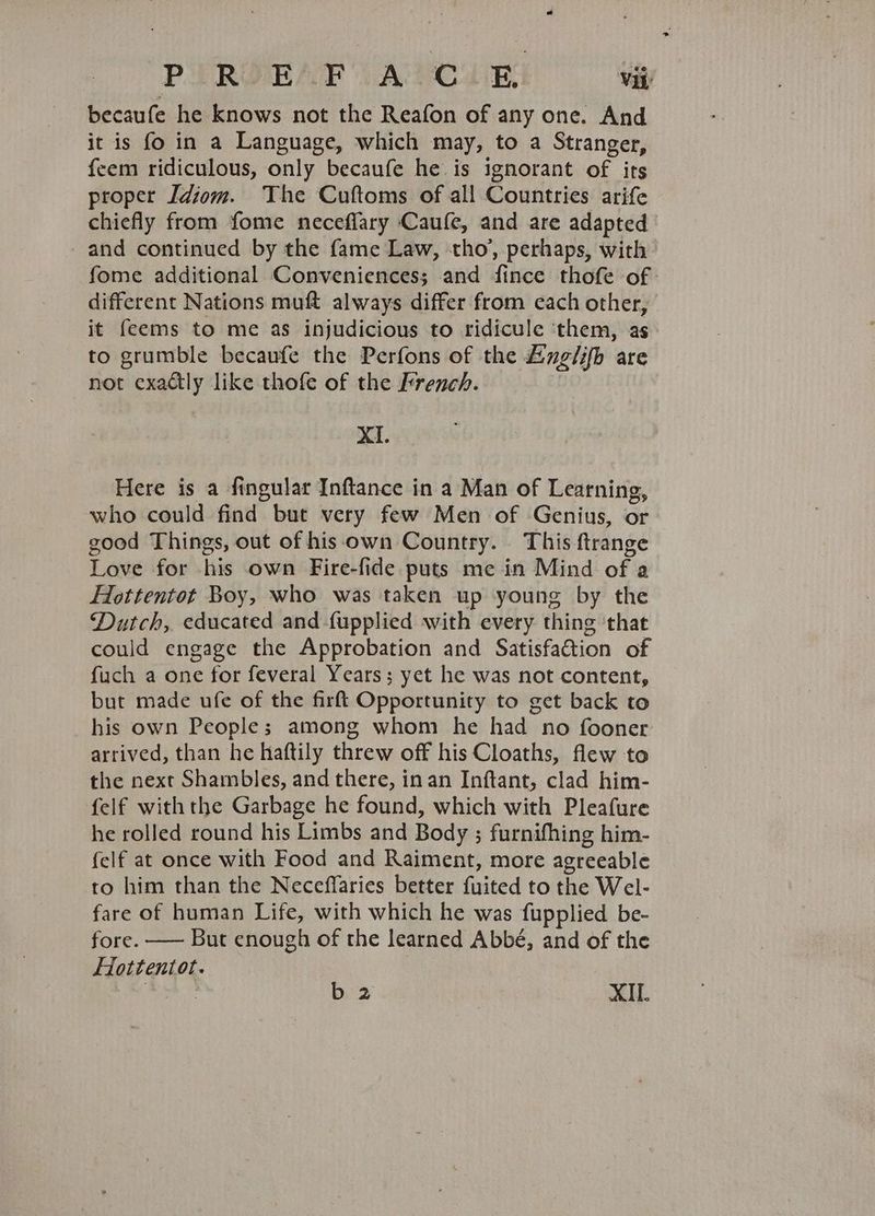 becaufe he knows not the Reafon of any one. And it is fo in a Language, which may, to a Stranger, feem ridiculous, only becaufe he is ignorant of its proper [diom. The Cuftoms of all Countries arife chiefly from fome neceffary Caufe, and are adapted and continued by the fame Law, tho’, perhaps, with fome additional Conveniences; and fince thofe of different Nations muft always differ from each other, it feems to me as injudicious to ridicule ‘them, as to grumble becaufe the Perfons of the Anglifh are not exactly like thofe of the French. XI. Here is a fingular Inftance in a Man of Learning, who could find but very few Men of Genius, or good Things, out of his-own Country. This ftrange Love for his own Fire-fide puts me in Mind of a Hottentot Boy, who was taken up young by the Dutch, educated and-{upplied with every thing ‘that could engage the Approbation and Satisfaétion of fuch a one for feveral Years; yet he was not content, but made ufe of the firft Opportunity to get back to his own People; among whom he had no fooner arrived, than he haftily threw off his Cloaths, flew to the next Shambles, and there, inan Inftant, clad him- felf withthe Garbage he found, which with Pleafure he rolled round his Limbs and Body ; furnifhing him- {elf at once with Food and Raiment, more agreeable to him than the Neceffaries better fuited to the Wel- fare of human Life, with which he was fupplied be- fore. —— But enough of the learned Abbé, and of the Hottentot. asa b2 XII.