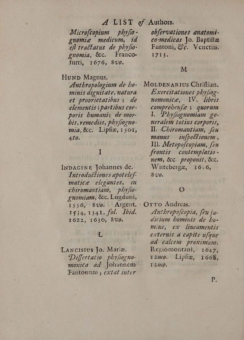 Microfcopium phyfio- gnomia medicum, id efi trattatus de phyfio- gnomia, &amp;c. Franco- furti, 1676, 8Vv0. Hunp Magnus. Anthropologium de ho- mints dignitate, natura et provrietatibus ; de elementis ; partibus cor- poris humani; de mor- bis, remediis, phyfiogno- mia, &amp;c. Lipfix, 1504, 4f0. | | I INDAGINE Johannes de. Introduétiones apotelef- matice elegantes, im chiromantiam, phyfto- enomiam, &amp;c. Lugduni, 1556, 8vo. -- Argent. 1534,1541, fol. Lbid. 1622, 1630, 8V0. 'L Lancisius Jo. Marie. Differtatio phyfogno- monica ad Johannem Fantonum ; extat ater obfervationes anatomi- co-medicas }o. Baptilte Fantoni, &amp;¢. Venetiis. T71'3 M Mo.LvENaRIvs Chriftian. Lxercitationes phyfiog- nomonica, IV. sibris comprehenfa 3 quorum ]. Phyfiognomiam ge- neralem totius corporis, Il. -Chiromantiam, feu manus infpettionem , Ill. Metopofcopiam, feu frontis contemplatio - nem, KC. proponit, Kc. Wittebergr, 16.6, 8V0. O OTTo Andreas. Anthropofcopia, feu ju- dictum hominis de ho- mine, ex lineamentis externis a capite ufque ad calcem proximum. Regiomontani, 1647, 120. Liple, 1668, 120. | P.