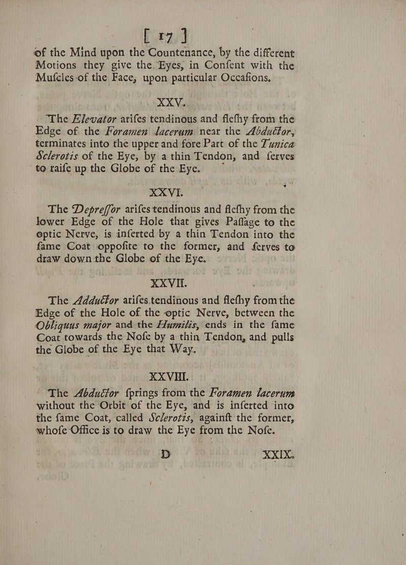 baad is the Mind upon the Countenance, by the different Motions they give the. Eyes, in Confent with the Mufcles-of the Face, upon particular Occafions, . XXV. “The Elevator arifes tendinous and flefhy Saas the Edge of the Foramen Jlacerum near the Abduéfor, terminates into the upper and fore Part of the Tunica Sclerotis of the Eye, by a thin Tendon, and ferves to raife up the Globe of the Eye. XXVI. The Depreffor arifes tendinous and fiefhy from the lower Edge of the Hole that gives Paflage to the optic Nerve, is inferted by a thin Tendon into the fame Coat oppofite to the former, and ferves to draw down the Globe of the Eye. XXVII. The Adductor arifes.tendinous and fethy from the Edge of the Hole of the optic Nerve, between the Obliquus major and the Humilis, ends in the fame Coat towards the Nofe by a thin Tendon, and pelts the Globe of the Eye that Way. XXVUBI. The Abduétor fprings from the Foramen lacerum without the Orbit of the Eye, and is inferted into the fame Coat, called Sc/erotzs, againft the former, whofe Office is to draw the Eye from the Nofe. D | XXIX.