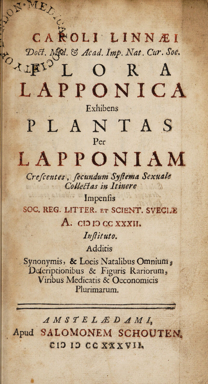 ! O V T e - V-V. ro C A T>oB. -Uf LI L INNUBI . & Àcad. Imp. Ndt. Cur. Soi. L O R A LAPPONICA Exhibens P L A N T A S Per LAP P ONIAM Crefcentes, fecundum Syjìema Sexuak Collegi a s in Itinere Jmpenfìs SOC* REG. LITTER. et SCIENT. SVECLU A. CO 13 CC XXXII. Injìituto. Addi tis Synonymisj & Locis Natalibus Omniuftì $ Defcriptionihus & Figuris Rariorumj Viribus Medicatis & Oeconomicis PlurimaruziL AMS'TELMDjì MI, Apud SALOMONEM SCHOUTEM, 13 13 CC X